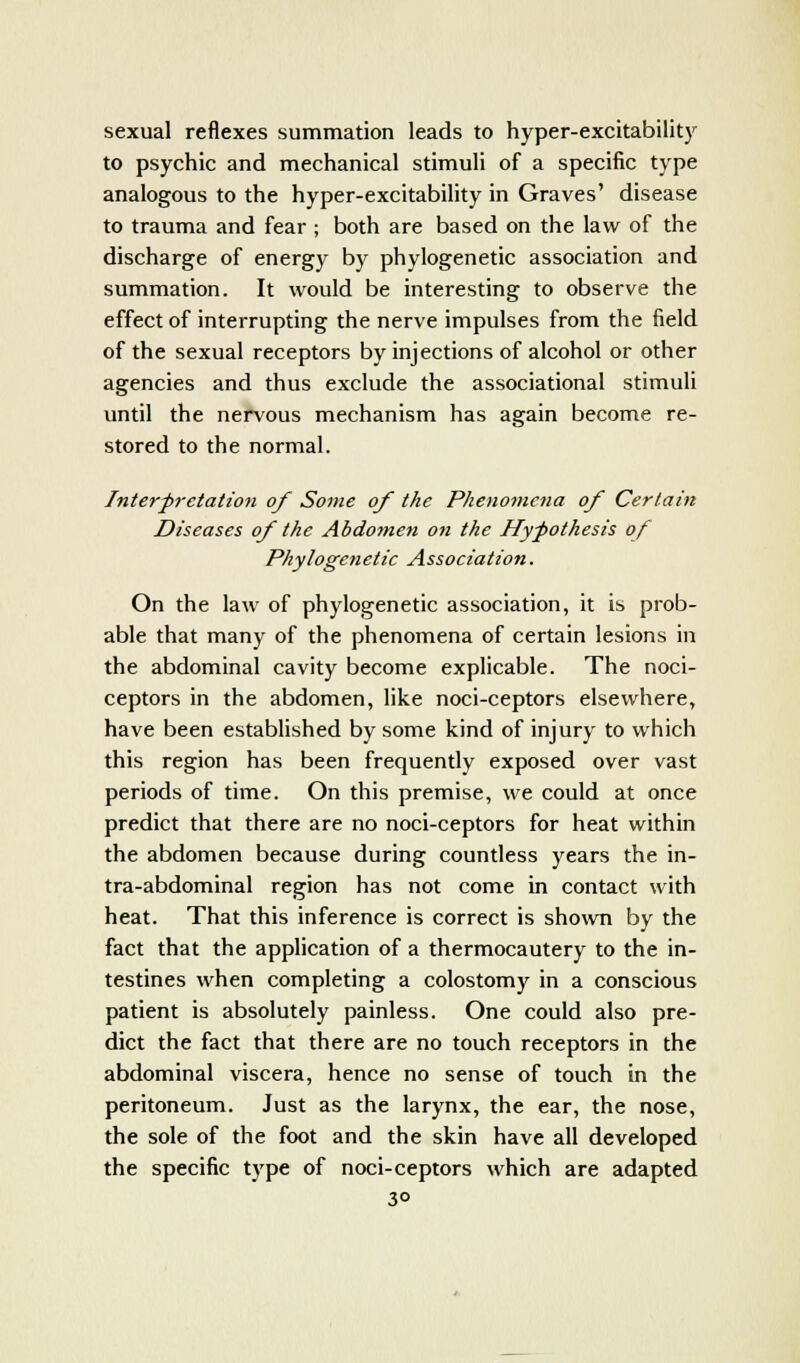 sexual reflexes summation leads to hyper-excitability to psychic and mechanical stimuli of a specific type analogous to the hyper-excitability in Graves' disease to trauma and fear ; both are based on the law of the discharge of energy by phylogenetic association and summation. It would be interesting to observe the effect of interrupting the nerve impulses from the field of the sexual receptors by injections of alcohol or other agencies and thus exclude the associational stimuli until the nervous mechanism has again become re- stored to the normal. Interpretation of Some of the Phenomena of Certain Diseases of the Abdomen on the Hypothesis of Phylogetietic Association. On the law of phylogenetic association, it is prob- able that many of the phenomena of certain lesions in the abdominal cavity become explicable. The noci- ceptors in the abdomen, like noci-ceptors elsewhere, have been established by some kind of injury to which this region has been frequently exposed over vast periods of time. On this premise, we could at once predict that there are no noci-ceptors for heat within the abdomen because during countless years the in- tra-abdominal region has not come in contact with heat. That this inference is correct is shown by the fact that the application of a thermocautery to the in- testines when completing a colostomy in a conscious patient is absolutely painless. One could also pre- dict the fact that there are no touch receptors in the abdominal viscera, hence no sense of touch in the peritoneum. Just as the larynx, the ear, the nose, the sole of the foot and the skin have all developed the specific type of noci-ceptors which are adapted 3°