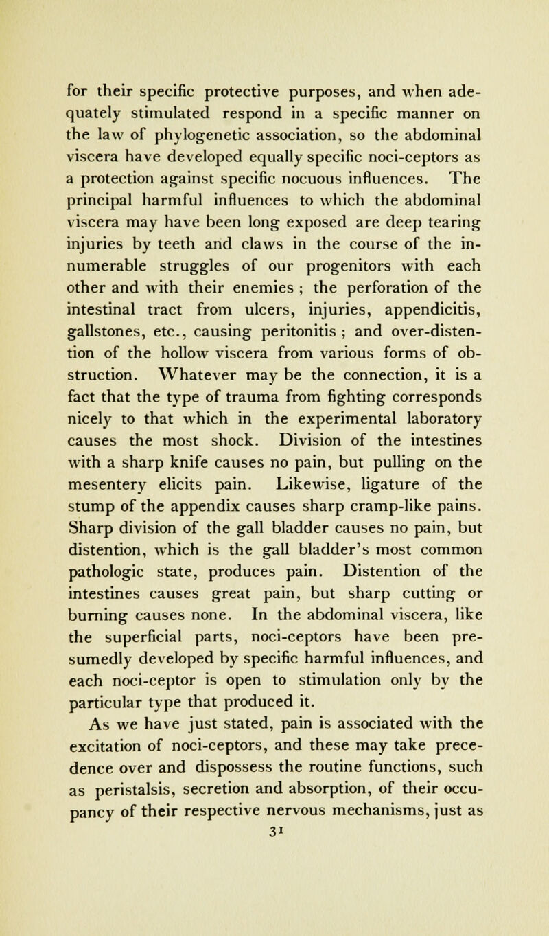 for their specific protective purposes, and when ade- quately stimulated respond in a specific manner on the law of phylogenetic association, so the abdominal viscera have developed equally specific noci-ceptors as a protection against specific nocuous influences. The principal harmful influences to which the abdominal viscera may have been long exposed are deep tearing injuries by teeth and claws in the course of the in- numerable struggles of our progenitors with each other and with their enemies ; the perforation of the intestinal tract from ulcers, injuries, appendicitis, gallstones, etc., causing peritonitis ; and over-disten- tion of the hollow viscera from various forms of ob- struction. Whatever may be the connection, it is a fact that the type of trauma from fighting corresponds nicely to that which in the experimental laboratory causes the most shock. Division of the intestines with a sharp knife causes no pain, but pulling on the mesentery elicits pain. Likewise, ligature of the stump of the appendix causes sharp cramp-like pains. Sharp division of the gall bladder causes no pain, but distention, which is the gall bladder's most common pathologic state, produces pain. Distention of the intestines causes great pain, but sharp cutting or burning causes none. In the abdominal viscera, like the superficial parts, noci-ceptors have been pre- sumedly developed by specific harmful influences, and each noci-ceptor is open to stimulation only by the particular type that produced it. As we have just stated, pain is associated with the excitation of noci-ceptors, and these may take prece- dence over and dispossess the routine functions, such as peristalsis, secretion and absorption, of their occu- pancy of their respective nervous mechanisms, just as