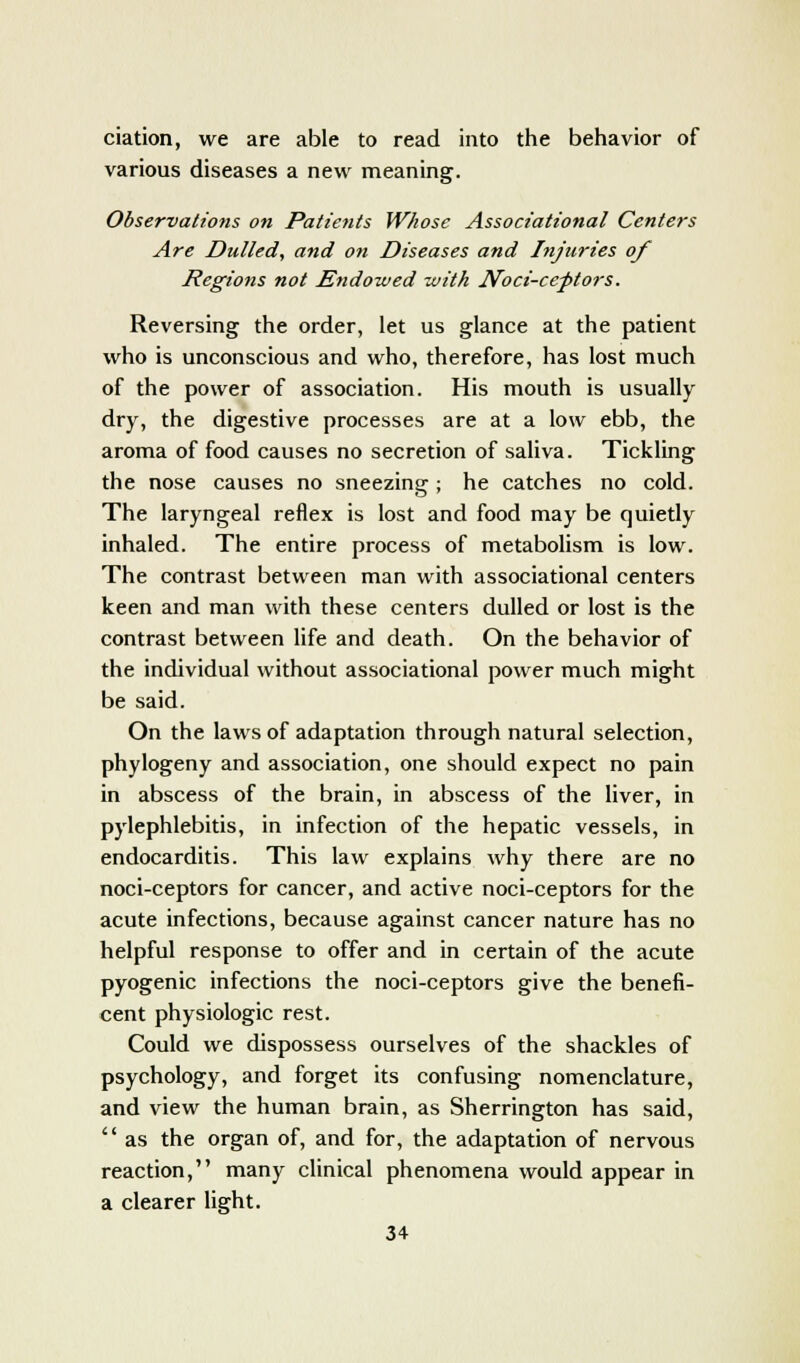 ciation, we are able to read into the behavior of various diseases a new meaning. Observations on Patients Whose Associational Centers Are Dulled, and on Diseases and Injuries of Regions not Endowed zvith Noci-ceptors. Reversing the order, let us glance at the patient who is unconscious and who, therefore, has lost much of the power of association. His mouth is usually dry, the digestive processes are at a low ebb, the aroma of food causes no secretion of saliva. Tickling the nose causes no sneezing; he catches no cold. The laryngeal reflex is lost and food may be quietly inhaled. The entire process of metabolism is low. The contrast between man with associational centers keen and man with these centers dulled or lost is the contrast between life and death. On the behavior of the individual without associational power much might be said. On the laws of adaptation through natural selection, phylogeny and association, one should expect no pain in abscess of the brain, in abscess of the liver, in pylephlebitis, in infection of the hepatic vessels, in endocarditis. This law explains why there are no noci-ceptors for cancer, and active noci-ceptors for the acute infections, because against cancer nature has no helpful response to offer and in certain of the acute pyogenic infections the noci-ceptors give the benefi- cent physiologic rest. Could we dispossess ourselves of the shackles of psychology, and forget its confusing nomenclature, and view the human brain, as Sherrington has said,  as the organ of, and for, the adaptation of nervous reaction, many clinical phenomena would appear in a clearer light.