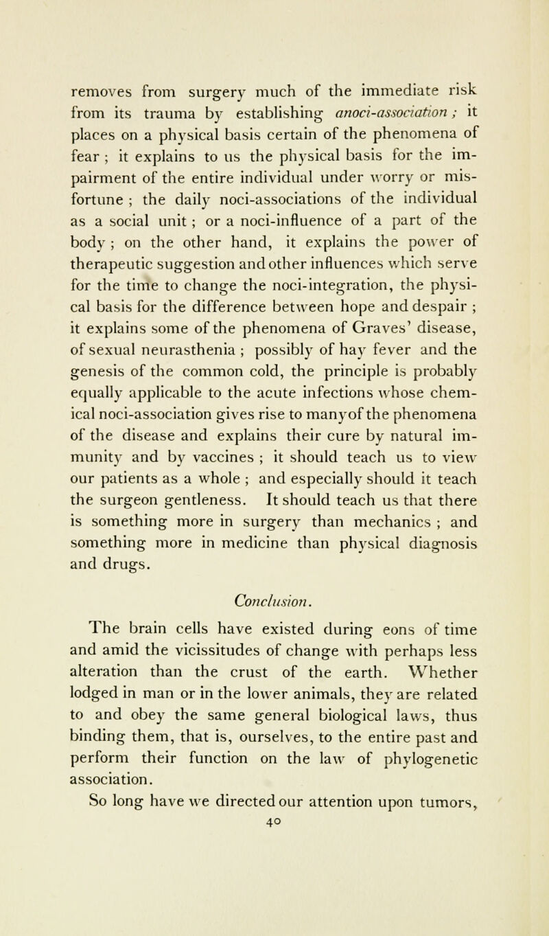 removes from surgery much of the immediate risk from its trauma by establishing anoci-association; it places on a physical basis certain of the phenomena of fear ; it explains to us the physical basis for the im- pairment of the entire individual under worry or mis- fortune ; the daily noci-associations of the individual as a social unit; or a noci-innuence of a part of the body ; on the other hand, it explains the power of therapeutic suggestion and other influences which serve for the time to change the noci-integration, the physi- cal basis for the difference between hope and despair ; it explains some of the phenomena of Graves' disease, of sexual neurasthenia ; possibly of hay fever and the genesis of the common cold, the principle is probably equally applicable to the acute infections whose chem- ical noci-association gives rise to manyof the phenomena of the disease and explains their cure by natural im- munity and by vaccines ; it should teach us to view our patients as a whole ; and especially should it teach the surgeon gentleness. It should teach us that there is something more in surgery than mechanics ; and something more in medicine than physical diagnosis and drugs. Conclusion. The brain cells have existed during eons of time and amid the vicissitudes of change with perhaps less alteration than the crust of the earth. Whether lodged in man or in the lower animals, they are related to and obey the same general biological laws, thus binding them, that is, ourselves, to the entire past and perform their function on the law of phylogenetic association. So long have we directed our attention upon tumors,