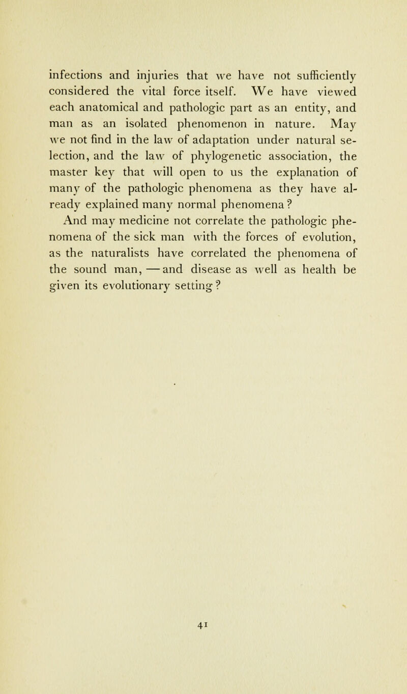 infections and injuries that we have not sufficiently considered the vital force itself. We have viewed each anatomical and pathologic part as an entity, and man as an isolated phenomenon in nature. May we not find in the law of adaptation under natural se- lection, and the law of phylogenetic association, the master key that will open to us the explanation of many of the pathologic phenomena as they have al- ready explained many normal phenomena? And may medicine not correlate the pathologic phe- nomena of the sick man with the forces of evolution, as the naturalists have correlated the phenomena of the sound man,—and disease as well as health be given its evolutionary setting ?