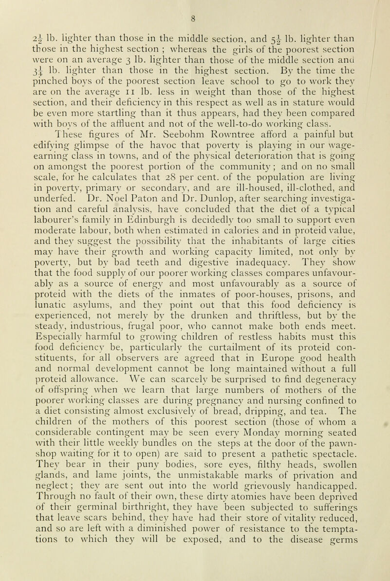 z\ lb. lighter than those in the middle section, and 5^ lb. lighter than those in the highest section ; whereas the girls of the poorest section were on an average 3 lb. lighter than those of the middle section and 3^ lb. lighter than those in the highest section. By the time the pinched boys of the poorest section leave school to go to work they are on the average 11 lb. less in weight than those of the highest section, and their deficiency in this respect as well as in stature would be even more startling than it thus appears, had thev been compared with bovs of the affluent and not of the well-to-do working class. These figures of Mr. Seebohm Rowntree afford a painful but edifving glimpse of the havoc that poverty is playing in our wage- earning class in towns, and of the physical deterioration that is going on amongst the poorest portion of the community ; and on no small scale, for he calculates that 28 per cent, of the population are living in povertv, primary or secondary, and are ill-housed, ill-clothed, and underfed. Dr. Noel Paton and Dr. Dunlop, after searching investiga- tion and careful analvsis, have concluded that the diet of a typical labourer's family in Edinburgh is decidedly too small to support even moderate labour, both when estimated in calories and in proteid value, and thev suggest the possibility that the inhabitants of large cities may have their growth and working capacity limited, not only by poverty, but by bad teeth and digestive inadequacy. They show that the food supply of our poorer working classes compares unfavour- ably as a source of energy and most unfavourably as a source of proteid with the diets of the inmates of poor-houses, prisons, and lunatic asylums, and thev point out that this food deficiency is experienced, not merely by the drunken and thriftless, but by the steady, industrious, frugal poor, who cannot make both ends meet. Especially harmful to growing children of restless habits must this food deficiency be, particularly the curtailment of its proteid con- stituents, lor all observers are agreed that in Europe good health and normal development cannot be long maintained without a full proteid allowance. We can scarcely be surprised to find degeneracy of offspring when we learn that large numbers of mothers of the poorer working classes are during pregnancy and nursing confined to a diet consisting almost exclusively of bread, dripping, and tea. The children of the mothers of this poorest section (those of whom a considerable contingent may be seen every Monday morning seated with their little weekly bundles on the steps at the door of the pawn- shop waiting for it to open) are said to present a pathetic spectacle. They bear in their puny bodies, sore eyes, filthy heads, swollen glands, and lame joints, the unmistakable marks of privation and neglect; they are sent out into the world grievously handicapped. Through no fault of their own, these dirty atomies have been deprived of their germinal birthright, they have been subjected to sufferings that leave scars behind, they have had their store of vitality reduced, and so are left with a diminished power of resistance to the tempta- tions to which they will be exposed, and to the disease germs