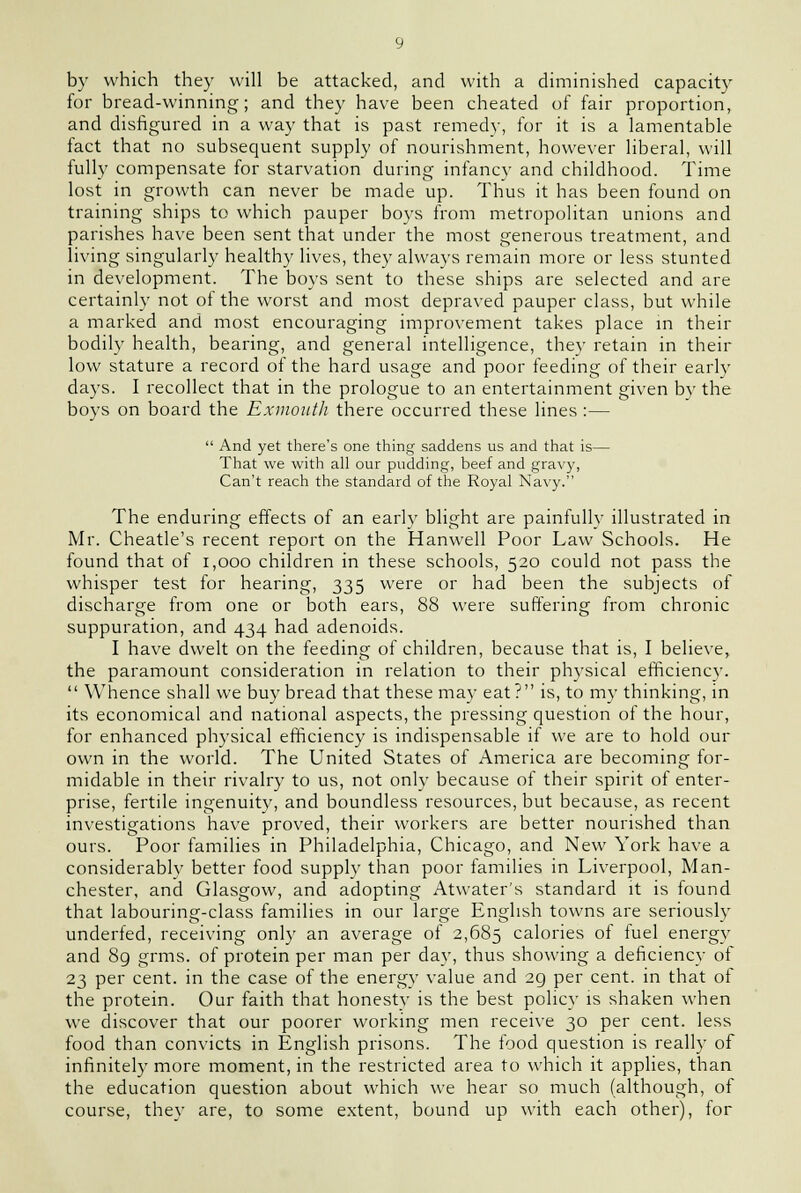 by which they will be attacked, and with a diminished capacity for bread-winning; and they have been cheated of fair proportion, and disfigured in a way that is past remedy, for it is a lamentable fact that no subsequent supply of nourishment, however liberal, will fully compensate for starvation during infancy and childhood. Time lost in growth can never be made up. Thus it has been found on training ships to which pauper boys from metropolitan unions and parishes have been sent that under the most generous treatment, and living singularly healthy lives, they always remain more or less stunted in development. The boys sent to these ships are selected and are certainly not of the worst and most depraved pauper class, but while a marked and most encouraging improvement takes place in their bodily health, bearing, and general intelligence, they retain in their low stature a record of the hard usage and poor feeding of their early days. I recollect that in the prologue to an entertainment given by the boys on board the Exmoutli there occurred these lines :—  And yet there's one thing saddens us and that is— That we with all our pudding, beef and gravy, Can't reach the standard of the Royal Navy. The enduring effects of an early blight are painfullv illustrated in Mr. Cheatle's recent report on the Hanwell Poor Law Schools. He found that of 1,000 children in these schools, 520 could not pass the whisper test for hearing, 335 were or had been the subjects of discharge from one or both ears, 88 were suffering from chronic suppuration, and 434 had adenoids. I have dwelt on the feeding of children, because that is, I believe, the paramount consideration in relation to their physical efficiency.  Whence shall we buy bread that these may eat? is, to my thinking, in its economical and national aspects, the pressing question of the hour, for enhanced physical efficiency is indispensable if we are to hold our own in the world. The United States of America are becoming for- midable in their rivalry to us, not only because of their spirit of enter- prise, fertile ingenuity, and boundless resources, but because, as recent investigations have proved, their workers are better nourished than ours. Poor families in Philadelphia, Chicago, and New York have a considerably better food supply than poor families in Liverpool, Man- chester, and Glasgow, and adopting Atwater's standard it is found that labouring-class families in our large English towns are seriously underfed, receiving only an average of 2,685 calories of fuel energy and 89 grms. of protein per man per day, thus showing a deficiency of 23 per cent, in the case of the energy value and 2g per cent, in that of the protein. Our faith that honesty is the best policy is shaken when we discover that our poorer working men receive 30 per cent, less food than convicts in English prisons. The food question is really of infinitely more moment, in the restricted area to which it applies, than the education question about which we hear so much (although, of course, they are, to some extent, bound up with each other), for