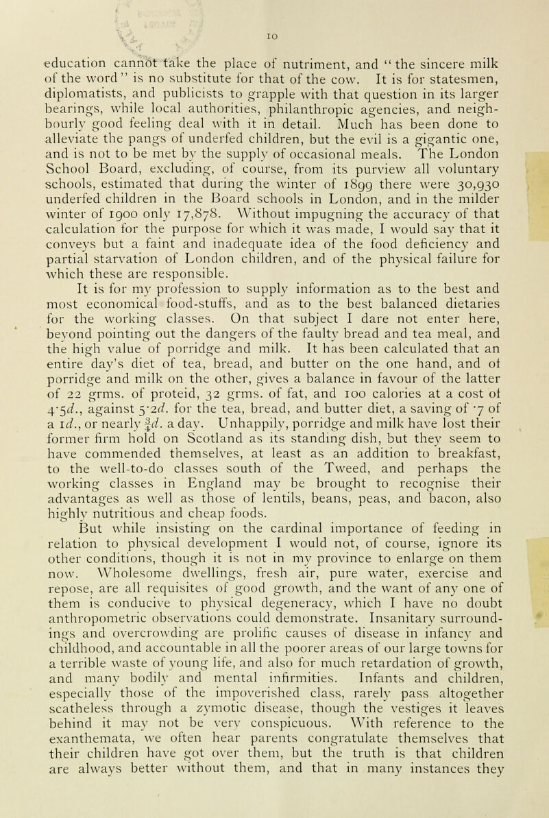 education cannot take the place of nutriment, and the sincere milk of the word is no substitute for that of the cow. It is for statesmen, diplomatists, and publicists to grapple with that question in its larger bearings, while local authorities, philanthropic agencies, and neigh- bourly good feeling deal with it in detail. Much has been done to alleviate the pangs of underfed children, but the evil is a gigantic one, and is not to be met by the supply of occasional meals. The London School Board, excluding, of course, from its purview all voluntary schools, estimated that during the winter of 1899 there were 30,930 underfed children in the Board schools in London, and in the milder winter of igoo only 17,878. Without impugning the accuracy of that calculation for the purpose for which it was made, I would say that it conveys but a faint and inadequate idea of the food deficiency and partial starvation of London children, and of the physical failure for which these are responsible. It is for my profession to supply information as to the best and most economical food-stuffs, and as to the best balanced dietaries for the working classes. On that subject I dare not enter here, beyond pointing out the dangers of the faulty bread and tea meal, and the high value of porridge and milk. It has been calculated that an entire day's diet of tea, bread, and butter on the one hand, and ot porridge and milk on the other, gives a balance in favour of the latter of 22 grms. of proteid, 32 grms. of fat, and 100 calories at a cost of 45<i., against $'2d. for the tea, bread, and butter diet, a saving of j of a id., or nearly \d. a day. Unhappily, porridge and milk have lost their former firm hold on Scotland as its standing dish, but they seem to have commended themselves, at least as an addition to breakfast, to the well-to-do classes south of the Tweed, and perhaps the working classes in England may be brought to recognise their advantages as well as those of lentils, beans, peas, and bacon, also highly nutritious and cheap foods. But while insisting on the cardinal importance of feeding in relation to physical development I would not, of course, ignore its other conditions, though it is not in my province to enlarge on them now. Wholesome dwellings, fresh air, pure water, exercise and repose, are all requisites of good growth, and the want of any one of them is conducive to physical degeneracy, which I have no doubt anthropometric observations could demonstrate. Insanitary surround- ings and overcrowding are prolific causes of disease in infancy and childhood, and accountable in all the poorer areas of our large towns for a terrible waste of young life, and also for much retardation of growth, and many bodily and mental infirmities. Infants and children, especially those ol the impoverished class, rarely pass altogether scatheless through a zymotic disease, though the vestiges it leaves behind it may not be very conspicuous. With reference to the exanthemata, we often hear parents congratulate themselves that their children have got over them, but the truth is that children are always better without them, and that in many instances they