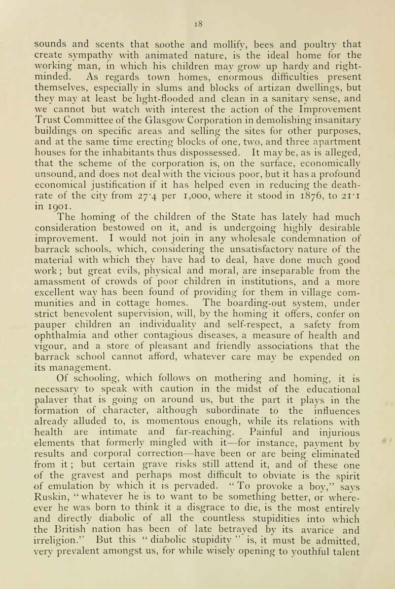 sounds and scents that soothe and mollify, bees and poultry that create sympathy with animated nature, is the ideal home for the working man, in which his children may grow up hardy and right- minded. As regards town homes, enormous difficulties present themselves, especially in slums and blocks of artizan dwellings, but they may at least be light-flooded and clean in a sanitary sense, and we cannot but watch with interest the action of the Improvement Trust Committee of the Glasgow Corporation in demolishing insanitary buildings on specific areas and selling the sites for other purposes, and at the same time erecting blocks of one, two, and three apartment houses for the inhabitants thus dispossessed. It may be, as is alleged, that the scheme of the corporation is, on the surface, economically unsound, and does not deal with the vicious poor, but it has a profound economical justification if it has helped even in reducing the death- rate of the city from 27'4 per 1,000, where it stood in 1876, to 21'i in igoi. The homing of the children of the State has lately had much consideration bestowed on it, and is undergoing highly desirable improvement. I would not join in any wholesale condemnation of barrack schools, which, considering the unsatisfactory nature of the material with which they have had to deal, have done much good work ; but great evils, physical and moral, are inseparable from the amassment of crowds of poor children in institutions, and a more excellent way has been found of providing for them in village com- munities and in cottage homes. The boarding-out system, under strict benevolent supervision, will, by the homing it offers, confer on pauper children an individuality and self-respect, a safety from ophthalmia and other contagious diseases, a measure of health and vigour, and a store of pleasant and friendly associations that the barrack school cannot afford, whatever care may be expended on its management. Of schooling, which follows on mothering and homing, it is necessary to speak with caution in the midst of the educational palaver that is going on around us, but the part it plays in the formation of character, although subordinate to the influences already alluded to, is momentous enough, while its relations with health are intimate and far-reaching. Painful and injurious elements that formerly mingled with it—for instance, payment by results and corporal correction—have been or are being eliminated from it ; but certain grave risks still attend it, and of these one of the gravest and perhaps most difficult to obviate is the spirit of emulation by which it is pervaded.  To provoke a boy, says Ruskin, whatever he is to want to be something better, or where- ever he was born to think it a disgrace to die, is the most entirely and directly diabolic of all the countless stupidities into which the British nation has been of late betrayed by its avarice and irreligion. But this  diabolic stupidity  is, it must be admitted, very prevalent amongst us, for while wisely opening to youthful talent