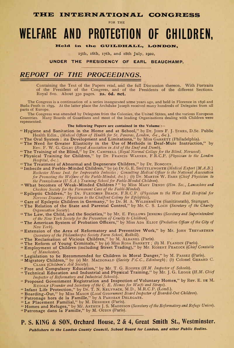 THE INTERNATIONAL CONGRESS FOR THE WELFARE AND PROTECTION OF CHILDREN, Held in tlie G UIL DM A L.L,, LONDON, 15th, 16th, 17th, and 18th July, 1902, UNDER THE PRESIDENCY OF EARL BEAUCHAMP. REPORT OF THE PROCEEDINGS. Containing the Text of the Papers read, and the full Discussion thereon. With Portraits of the President of the Congress, and of the Presidents of the different Sections. Royal 8vo. About 350 pages. 2S. 6d. net. The Congress is a continuation of a series inaugurated some years ago, and held in Florence in 1896 and Buda-Pesth in 1899. At the latter place the Archduke Joseph received many hundreds of Delegates from all parts of Europe. The Congress was attended by Delegates from the Colonies, the United States, and the various European Countries. Many Boards of Guardians and most of the leading Organisations dealing with Children were represented. The following Papers are contained in the Volume :—  Hygiene and Sanitation in the Home and at School, by Dr. John F. J. Sykes, D.Sc. Public Health Edin., {Medical Officer of Health for St. Pancras, London, &-c, drc).  The Oral System : its Development and Limitations, by Miss Garrett (Philadelphia).  The Need for Greater Elasticity in the Use of Methods in Deaf-Mute Instruction, by Rev. F. W. G. Gilby [Royal Association in Aid of the Deaf and Dumb).  The Training of the Blind, by Dr. Campbell (Royal Normal College for the Blind, Norwood). Physical Training for Children, by Dr. Francis Warner, F.R.C.P. (Physician to the London Hospital, &-c).  The Treatment of Abnormal and Degenerate Children, by Dr. Boncouf..  Imbecile and Feeble-Minded Children, by (a) Dr. G. E. Shuttleworth (Medical Expert [M.A.B.] Rochester House Inst, for Improvable Imbeciles; Consulting Medical Officer to the National Association for Promoting the Welfare of the Feeble-Minded, &c.) ; (b) Dr. Martin W. Barr (Chief Physician to the Pennsylvania (U.S.A.) Training School for Feeble-Mindcd Children).  What becomes of Weak-Minded Children ?  by Miss Mary Dendy (Hon. Sec, Lancashire and Cheshire Society for the Permanent Care of the Feeble-Minded).  Epileptic Children, by Dr. Fletcher Beach, F.R.C.P. (Physician to the West End Hospital for Nervous Diseases ; Physician to the Chalfont Colony for Epileptics),  Care of Epileptic Children in Germany, by Dr. H. A. Wildermuth (Sanitatsrath), Stuttgart.  The Relation of the State and Parental Control, by Mr. C. S. Loch (Secretary of the Charity Organisation Society).  The Law, the Child, and the Societies, by Mr. E. Fellows Jenkins (Secretary and Superintendent of the New York Society for the Prevention of Cruelty to Children).  The American System of Probation Officers, by Miss Ada Eliot (Probation Officer of the City of New York).  Extension of the Area of Reformatory and Preventive Work, by Mr. John Trevarthen (Secretary of the Philanthropic Society Farm School, Rcdhill).  The Reclamation of Vicious Children, by M. Aleanel (Paris). The Reform of Young Criminals, by (a) Miss Rosa Barrett ; (b) M. Flandin (Paris). Employment of Children (including Street Trading), by Mr. Robert Peacock (Chief Constable of Manchester).  Legislation to be Recommended for Children in Moral Danger, by M. Passez (Paris).  Migratory Children, by (a) Mr. Macdonald (Society P.C.C., Edinburgh); (b) Colonel Gerard C. Clark (Children's Aid Society).  Free and Compulsory Education, by Mr. T. G. Rooper (H.M. Inspector of Schools).  Technical Education and Industrial and Physical Training, by Mr. J. G. Legge (H.M. Chief Inspector of Reformatory and Industrial Schools).  Proposed Government Registration and Inspection of Voluntary Homes, by Rev. E. de M. Rudolf (Founder and Secretary of the C. E. Homes for Waifs and Strays).  Infant Life Protection, by Dr. T. N. Kelynack, M.D., M.R.C.P. (Lond.).  Boarding-Out, by Miss Mason (Local Government Board Inspector of Boarded-Out Children).  Patronage hors de la Famille, by A Parisian Delegate.  Le Placement Familial, by M. Bessiere (Paris).  Homes and Refuges, by Mr. Arthur J. S. Maddison (Secretary of the Reformatory and Refuge Union). Patronage dans la Famille, by M. Oudin (Paris). P. S. KING & SON, Orchard House, 2 & 4, Great Smith St., Westminster. Publishers to the London County Council, School Board tor London, and other Public Bodies.