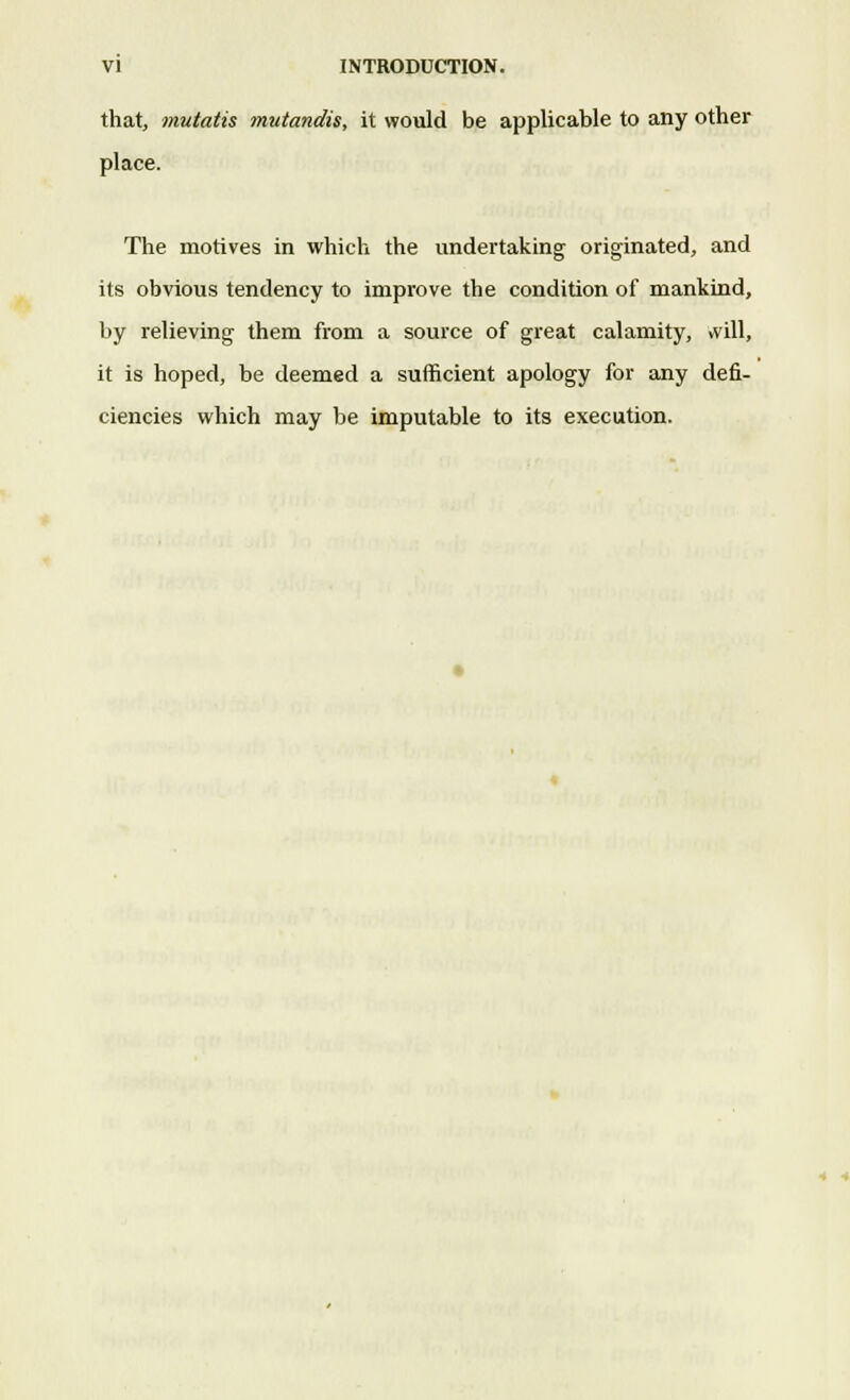 that, mutatis mutandis, it would be applicable to any other place. The motives in which the undertaking originated, and its obvious tendency to improve the condition of mankind, by relieving them from a source of great calamity, will, it is hoped, be deemed a sufficient apology for any defi- ciencies which may be imputable to its execution.