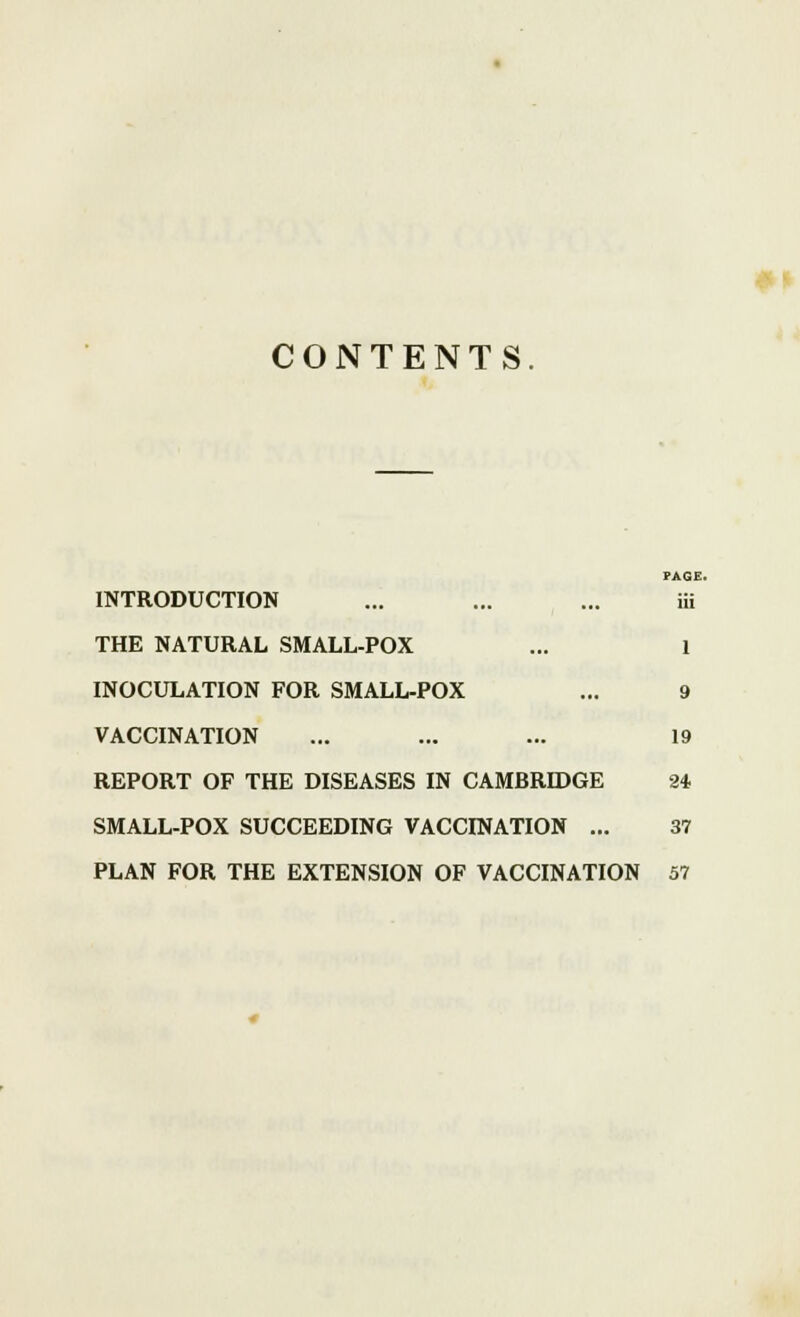 #» CONTENTS. PAGE. INTRODUCTION ... ... ... iii THE NATURAL SMALL-POX ... 1 INOCULATION FOR SMALL-POX ... 9 VACCINATION ... ... ... 19 REPORT OF THE DISEASES IN CAMBRIDGE 24 SMALL-POX SUCCEEDING VACCINATION ... 37 PLAN FOR THE EXTENSION OF VACCINATION 57