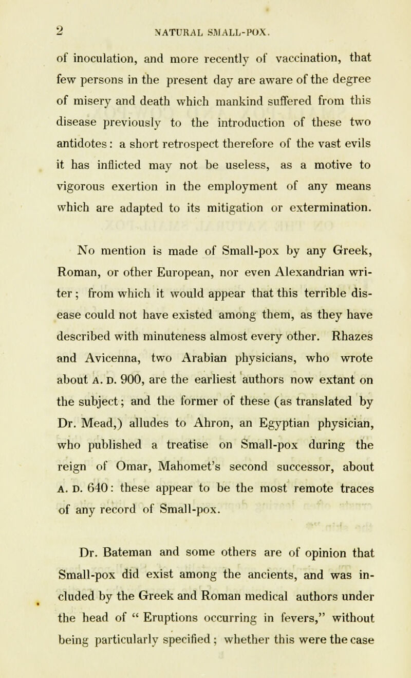 of inoculation, and more recently of vaccination, that few persons in the present day are aware of the degree of misery and death which mankind suffered from this disease previously to the introduction of these two antidotes: a short retrospect therefore of the vast evils it has inflicted may not be useless, as a motive to vigorous exertion in the employment of any means which are adapted to its mitigation or extermination. No mention is made of Small-pox by any Greek, Roman, or other European, nor even Alexandrian wri- ter ; from which it would appear that this terrible dis- ease could not have existed among them, as they have described with minuteness almost every other. Rhazes and Avicenna, two Arabian physicians, who wrote about a. D. 900, are the earliest authors now extant on the subject; and the former of these (as translated by Dr. Mead,) alludes to Ahron, an Egyptian physician, who published a treatise on Small-pox during the reign of Omar, Mahomet's second successor, about A. D. 640: these appear to be the most remote traces of any record of Small-pox. Dr. Bateman and some others are of opinion that Small-pox did exist among the ancients, and was in- cluded by the Greek and Roman medical authors under the head of  Eruptions occurring in fevers, without being particularly specified; whether this were the case