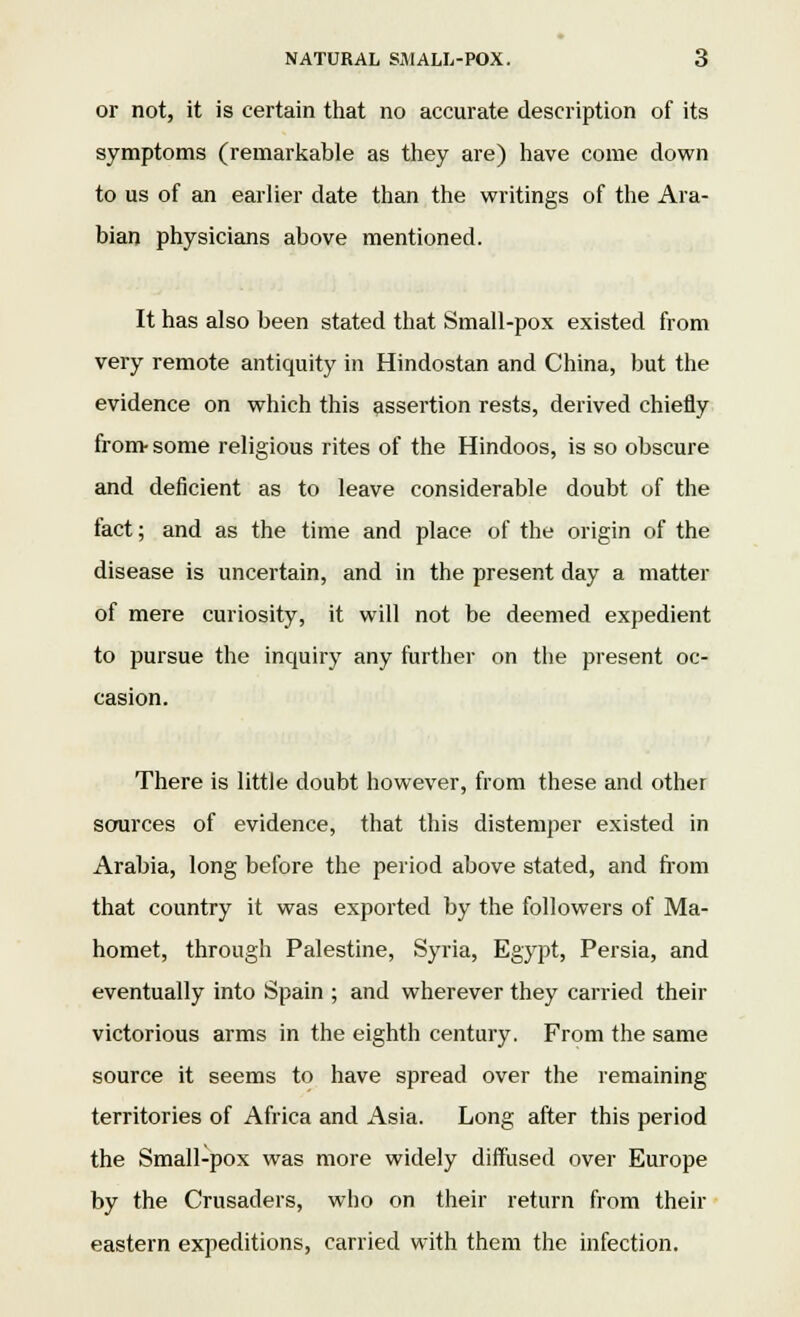 or not, it is certain that no accurate description of its symptoms (remarkable as they are) have come down to us of an earlier date than the writings of the Ara- bian physicians above mentioned. It has also been stated that Small-pox existed from very remote antiquity in Hindostan and China, but the evidence on which this assertion rests, derived chiefly from- some religious rites of the Hindoos, is so obscure and deficient as to leave considerable doubt of the fact; and as the time and place of the origin of the disease is uncertain, and in the present day a matter of mere curiosity, it will not be deemed expedient to pursue the inquiry any further on the present oc- casion. There is little doubt however, from these and other sources of evidence, that this distemper existed in Arabia, long before the period above stated, and from that country it was exported by the followers of Ma- homet, through Palestine, Syria, Egypt, Persia, and eventually into Spain ; and wherever they carried their victorious arms in the eighth century. From the same source it seems to have spread over the remaining territories of Africa and Asia. Long after this period the Small-pox was more widely diffused over Europe by the Crusaders, who on their return from their eastern expeditions, carried with them the infection.
