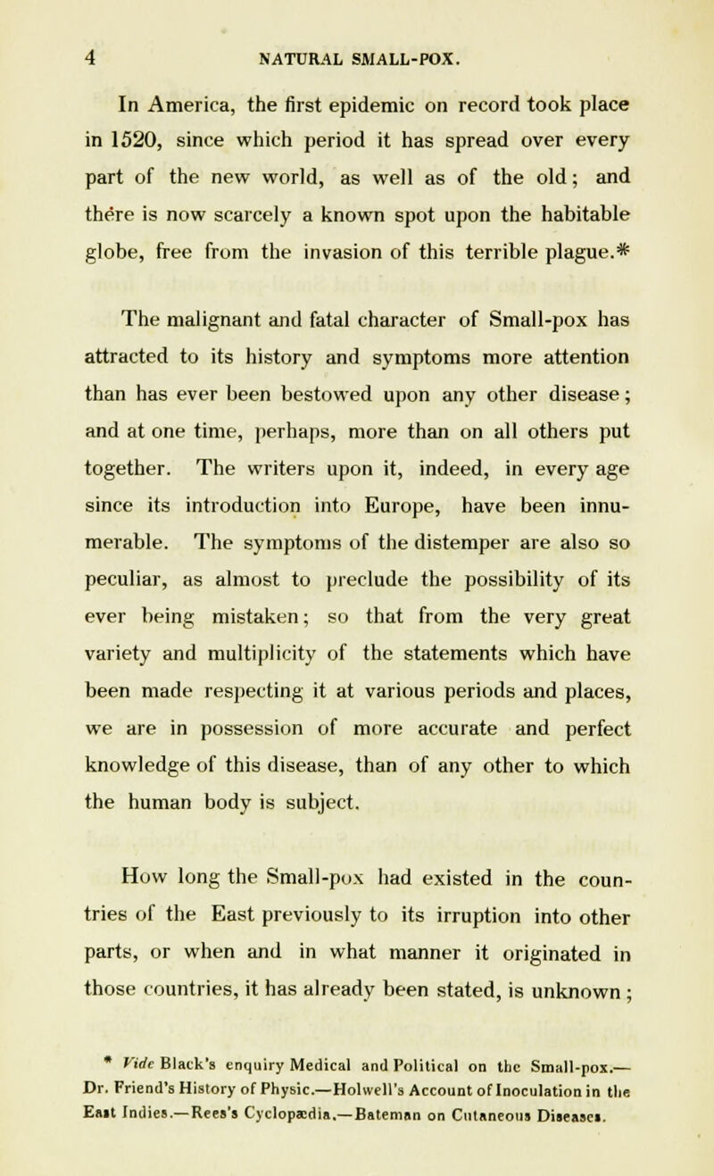 In America, the first epidemic on record took place in 1520, since which period it has spread over every part of the new world, as well as of the old; and there is now scarcely a known spot upon the habitable globe, free from the invasion of this terrible plague.* The malignant and fatal character of Small-pox has attracted to its history and symptoms more attention than has ever been bestowed upon any other disease; and at one time, perhaps, more than on all others put together. The writers upon it, indeed, in every age since its introduction into Europe, have been innu- merable. The symptoms of the distemper are also so peculiar, as almost to preclude the possibility of its ever being mistaken; so that from the very great variety and multiplicity of the statements which have been made respecting it at various periods and places, we are in possession of more accurate and perfect knowledge of this disease, than of any other to which the human body is subject. How long the Small-pox had existed in the coun- tries of the East previously to its irruption into other parts, or when and in what manner it originated in those countries, it has already been stated, is unknown ; * Vide Black's enquiry Medical and Political on the Small-pox.— Dr. Friend's History of Physic— Hohvell's Account of Inoculation in the Eait Indies.—Rees's Cyclopaedia.—Bateman on Cutaneous Diseases.