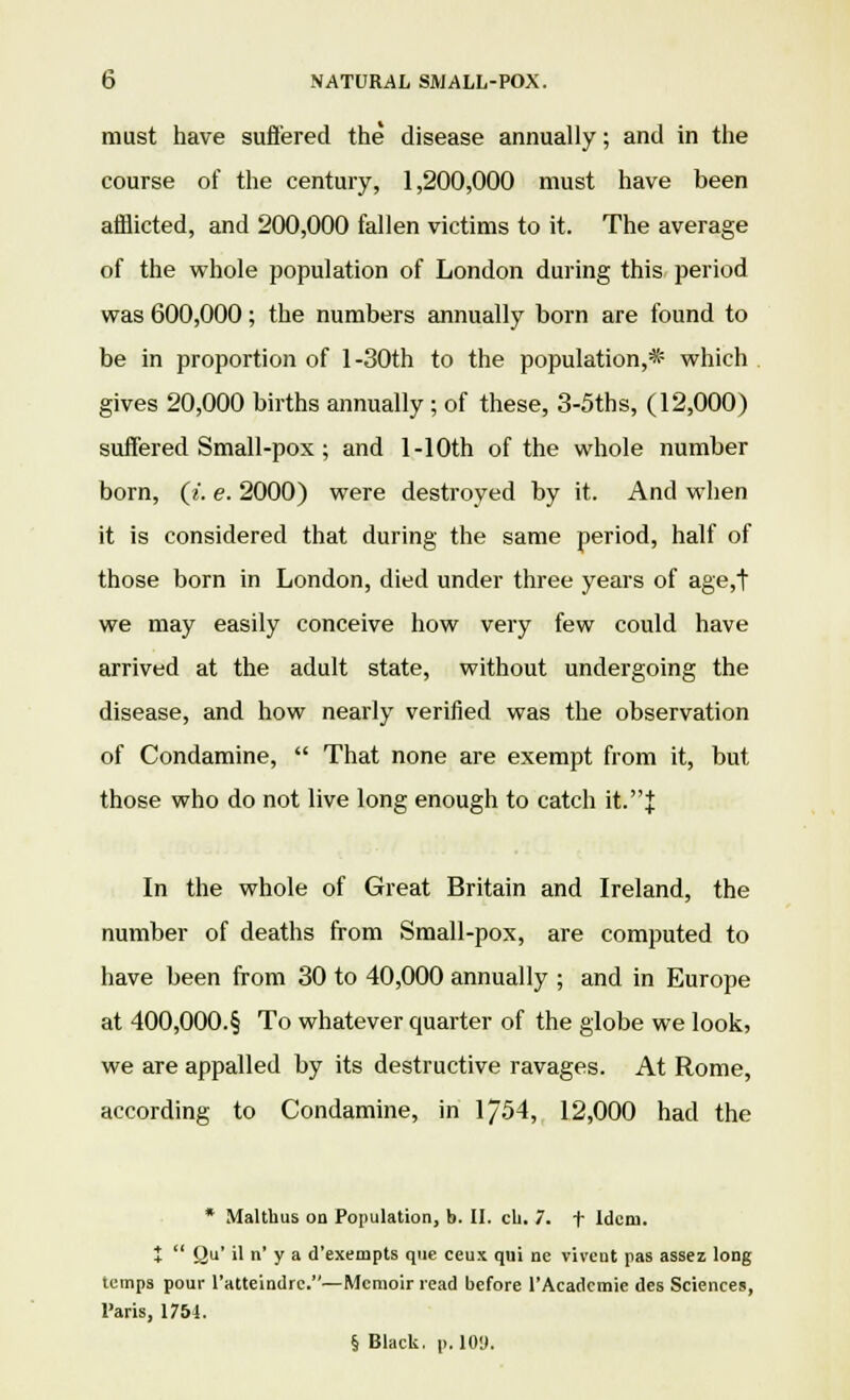 must have suffered the disease annually; and in the course of the century, 1,200,000 must have been afflicted, and 200,000 fallen victims to it. The average of the whole population of London during this period was 600,000; the numbers annually born are found to be in proportion of 1 -30th to the population,* which gives 20,000 births annually ; of these, 3-5ths, (12,000) suffered Small-pox ; and l-10th of the whole number born, (i. e. 2000) were destroyed by it. And when it is considered that during the same period, half of those born in London, died under three years of age,t we may easily conceive how very few could have arrived at the adult state, without undergoing the disease, and how nearly verified was the observation of Condamine,  That none are exempt from it, but those who do not live long enough to catch it.J In the whole of Great Britain and Ireland, the number of deaths from Small-pox, are computed to have been from 30 to 40,000 annually ; and in Europe at 400,000.§ To whatever quarter of the globe we look, we are appalled by its destructive ravages. At Rome, according to Condamine, in 1/54, 12,000 had the * Maltbus on Population, b. II. cb. 7. t Idem. *  Qu' il n' y a d'exempts que ceux qui nc vivcut pas assez long temps pour l'atteindrc.—Memoir read before l'Acadcmie des Sciences, Paris, 1754. § Black, p. 10U.