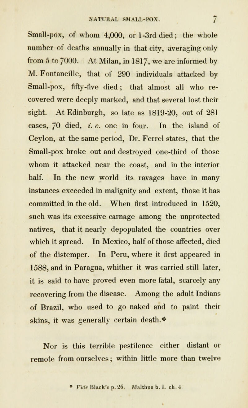 Small-pox, of whom 4,000, or 1-3rd died; the whole number of deaths annually in that city, averaging only from 5 to 7000. At Milan, in 1817, we are informed by M. Fontaneille, that of 290 individuals attacked by Small-pox, fifty-five died; that almost all who re- covered were deeply marked, and that several lost their sight. At Edinburgh, so late as 1819-20, out of 281 cases, 70 died, i. e. one in four. In the island of Ceylon, at the same period, Dr. Ferrel states, that the Small-pox broke out and destroyed one-third of those whom it attacked near the coast, and in the interior half. In the new world its ravages have in many instances exceeded in malignity and extent, those it has committed in the old. When first introduced in 1520, such was its excessive carnage among the unprotected natives, that it nearly depopulated the countries over which it spread. In Mexico, half of those affected, died of the distemper. In Peru, where it first appeared in 1588, and in Paragua, whither it was carried still later, it is said to have proved even more fatal, scarcely any recovering from the disease. Among the adult Indians of Brazil, who used to go naked and to paint their skins, it was generally certain death.* Nor is this terrible pestilence either distant or remote from ourselves; within little more than twelve * Vide Black's p. 26. Malthus b. I. ch. 4