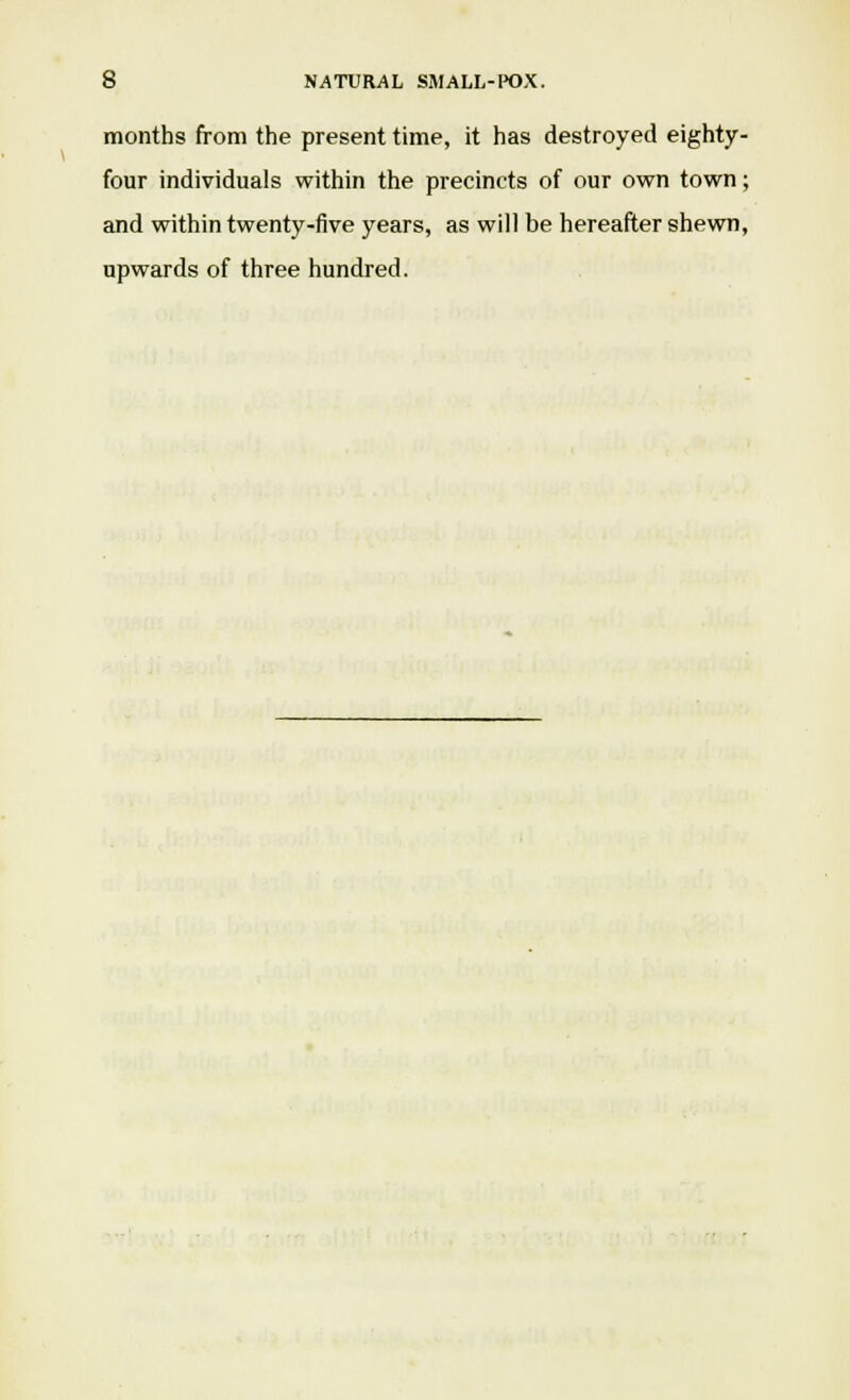 months from the present time, it has destroyed eighty- four individuals within the precincts of our own town; and within twenty-five years, as will be hereafter shewn, upwards of three hundred.