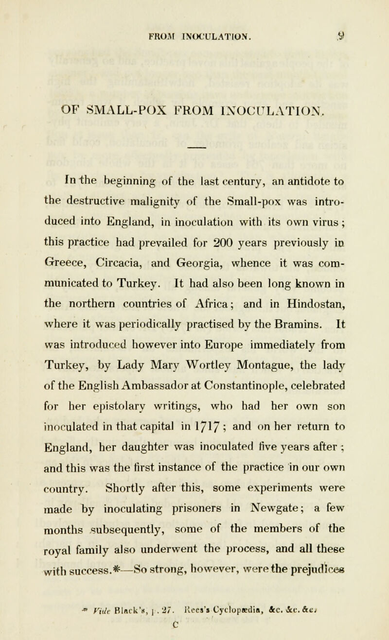 OF SMALL-POX FROM INOCULATION, In the beginning of the last century, an antidote to the destructive malignity of the Small-pox was intro- duced into England, in inoculation with its own virus; this practice had prevailed for 200 years previously in Greece, Circacia, and Georgia, whence it was com- municated to Turkey. It had also been long known in the northern countries of Africa; and in Hindostan, where it was periodically practised by the Bramins. It was introduced however into Europe immediately from Turkey, by Lady Mary Wortley Montague, the lady of the English Ambassador at Constantinople, celebrated for her epistolary writings, who had her own son inoculated in that capital in IJ\J ; and on her return to England, her daughter was inoculated live years after ; and this was the first instance of the practice in our own country. Shortly after this, some experiments were made by inoculating prisoners in Newgate; a few months subsequently, some of the members of the royal family also underwent the process, and all these with success.*—So strong, however, were the prejudice* Vide Blnck's, | . 27. Reel'l Cyclopaedia, *c. See. &e, C