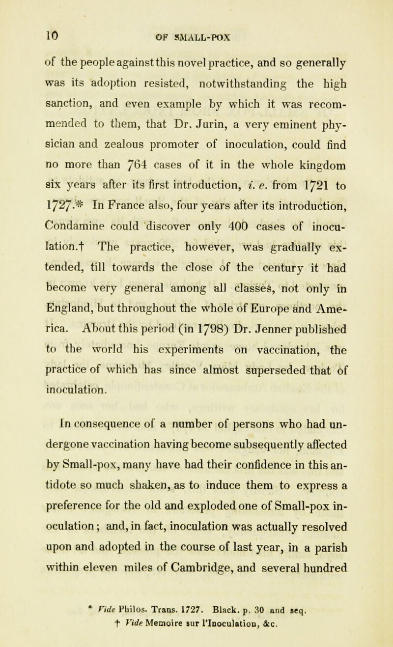 of the people against this novel practice, and so generally was its adoption resisted, notwithstanding the high sanction, and even example by which it was recom- mended to them, that Dr. Jurin, a very eminent phy- sician and zealous promoter of inoculation, could find no more than ]Q\ cases of it in the whole kingdom six years after its first introduction, i. e. from 1721 to 1/27-* In France also, four years after its introduction, Condamine could discover only 400 cases of inocu- lation, t The practice, however, was gradually ex- tended, till towards the close of the century it had become very general among all classes, not only in England, but throughout the whole of Europe and Ame- rica. About this period (in 1798) Dr. Jenner published to the world his experiments on vaccination, the practice of which has since almost superseded that of inoculation. In consequence of a number of persons who had un- dergone vaccination having become subsequently affected by Small-pox, many have had their confidence in this an- tidote so much shaken, as to induce them to express a preference for the old and exploded one of Small-pox in- oculation ; and, in fact, inoculation was actually resolved upon and adopted in the course of last year, in a parish within eleven miles of Cambridge, and several hundred * Vide Philos. Trans. 1727. Black, p. 30 and seq. f Vide. Memoire sur l'lnoculatiou, &c.