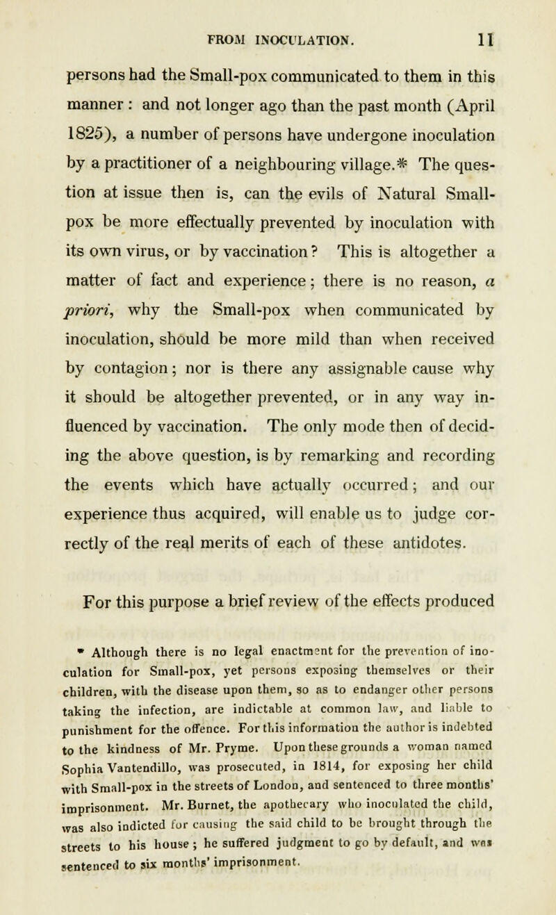 persons had the Small-pox communicated to them in this manner : and not longer ago than the past month (April 1825), a number of persons have undergone inoculation by a practitioner of a neighbouring village.* The ques- tion at issue then is, can the evils of Natural Small- pox be more effectually prevented by inoculation with its own virus, or by vaccination ? This is altogether a matter of fact and experience; there is no reason, a priori, why the Small-pox when communicated by inoculation, should be more mild than when received by contagion; nor is there any assignable cause why it should be altogether prevented, or in any way in- fluenced by vaccination. The only mode then of decid- ing the above question, is by remarking and recording the events which have actually occurred; and our experience thus acquired, will enable us to judge cor- rectly of the reEd merits of each of these antidotes. For this purpose a brief review of the effects produced * Although there is no legal enactment for the prevention of ino- culation for Small-pox, yet persons exposing themselves or their children, with the disease upon them, so as to endanger other persons takin the infection, are indictable at common law, and liable to punishment for the offence. For this information the author is indebted to the kindness of Mr. Pryme. Upon these grounds a woman named Sophia Vantendillo, was prosecuted, in 1814, for exposing her child with Small-pox in the streets of London, and sentenced to three months' imprisonment. Mr. Burnet, the apothecary who inoculated the child, was also indicted for causing the said child to be brought through the streets to his house; he suffered judgment to go by default, and wm sentenced to six months' imprisonment.