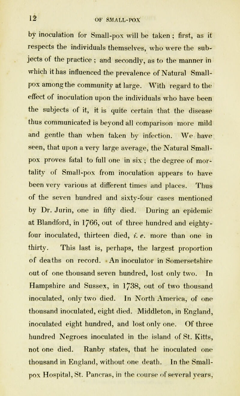 by inoculation for Small-pox will be taken ; first, as it respects the individuals themselves, who were the sub- jects of the practice ; and secondly, as to the manner in which it has influenced the prevalence of Natural Small- pox among the community at large. With regard to the effect of inoculation upon the individuals who have been the subjects of it, it is quite certain that the disease thus communicated is beyond all comparison more mild and gentle than when taken by infection. We have seen, that upon a very large average, the Natural Small- pox proves fatal to full one in six ; the degree of mor- tality of Small-pox from inoculation appears to have been very various at different times and places. Thus of the seven hundred and sixty-four cases mentioned by Dr. Jurin, one in fifty died. During an epidemic at Blandford, in 1766, out of three hundred and eighty- four inoculated, thirteen died, i. e. more than one in thirty. This last is, perhaps, the largest proportion of deaths on record. ■ An inoculator in Somersetshire out of one thousand seven hundred, lost only two. In Hampshire and Sussex, in 1738, out of two thousand inoculated, only two died. In North America, of one thousand inoculated, eight died. Middleton, in England, inoculated eight hundred, and lost only one. Of three hundred Negroes inoculated in the island of St. Kitts, not one died. Ranby states, that he inoculated one thousand in England, without one death. In the Small- pox Hospital, St. Pancras, in the course of several years,