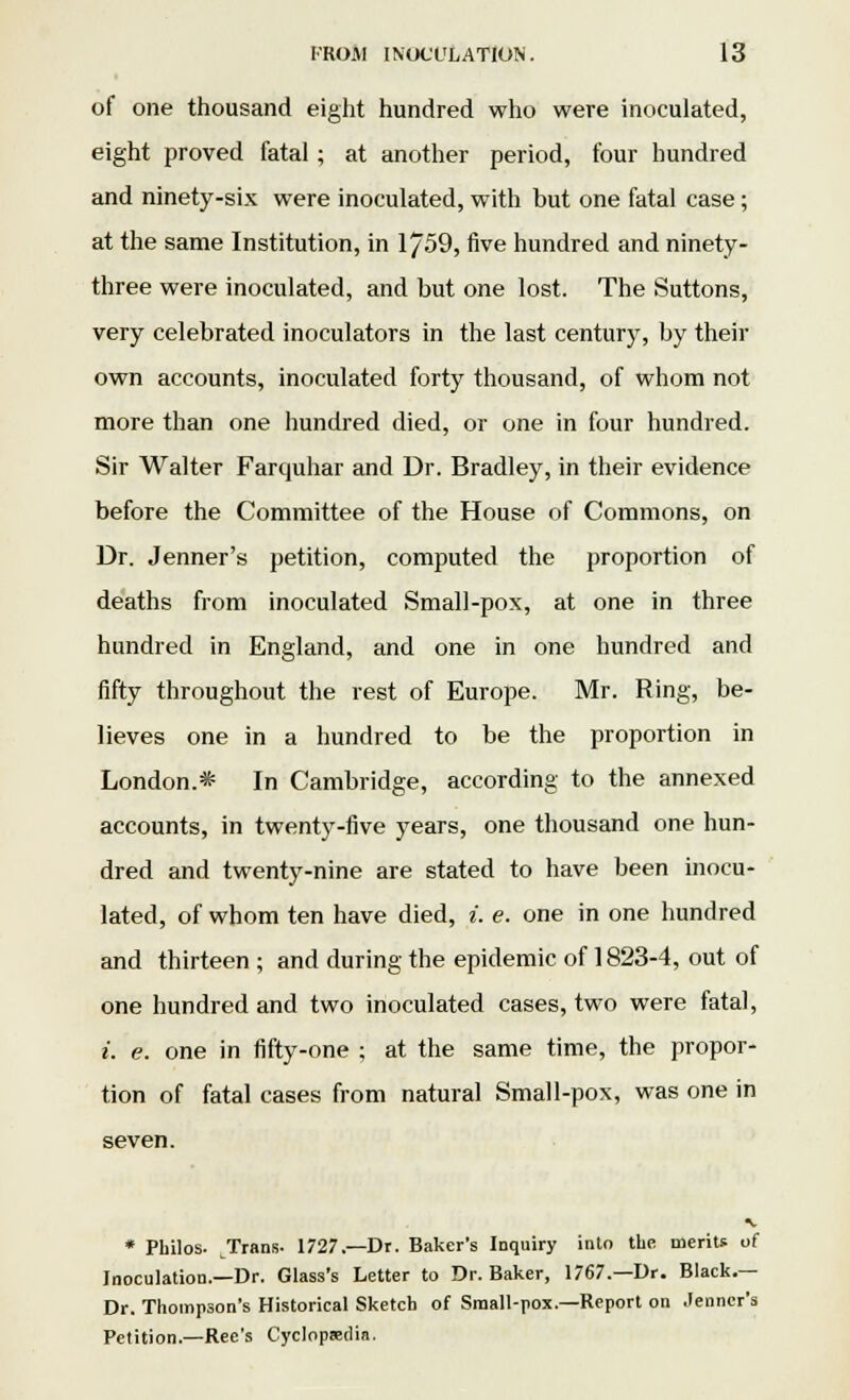 of one thousand eight hundred who were inoculated, eight proved fatal ; at another period, four hundred and ninety-six were inoculated, with but one fatal case; at the same Institution, in 17-59, five hundred and ninety- three were inoculated, and but one lost. The Suttons, very celebrated inoculators in the last century, by their own accounts, inoculated forty thousand, of whom not more than one hundred died, or one in four hundred. Sir Walter Farquhar and Dr. Bradley, in their evidence before the Committee of the House of Commons, on Dr. Jenner's petition, computed the proportion of deaths from inoculated Small-pox, at one in three hundred in England, and one in one hundred and fifty throughout the rest of Europe. Mr. Ring, be- lieves one in a hundred to be the proportion in London.* In Cambridge, according to the annexed accounts, in twenty-five years, one thousand one hun- dred and twenty-nine are stated to have been inocu- lated, of whom ten have died, i. e. one in one hundred and thirteen; and during the epidemic of 1823-4, out of one hundred and two inoculated cases, two were fatal, i. e. one in fifty-one ; at the same time, the propor- tion of fatal cases from natural Small-pox, was one in seven. * Philos. Trans- 1727.—Dr. Baker's Inquiry into the merits of Inoculation.—Dr. Glass's Letter to Dr. Baker, 1767.—Dr. Black.— Dr. Thompson's Historical Sketch of Small-pox.—Report on .lenner's Petition.—Ree's Cyclopaedia.