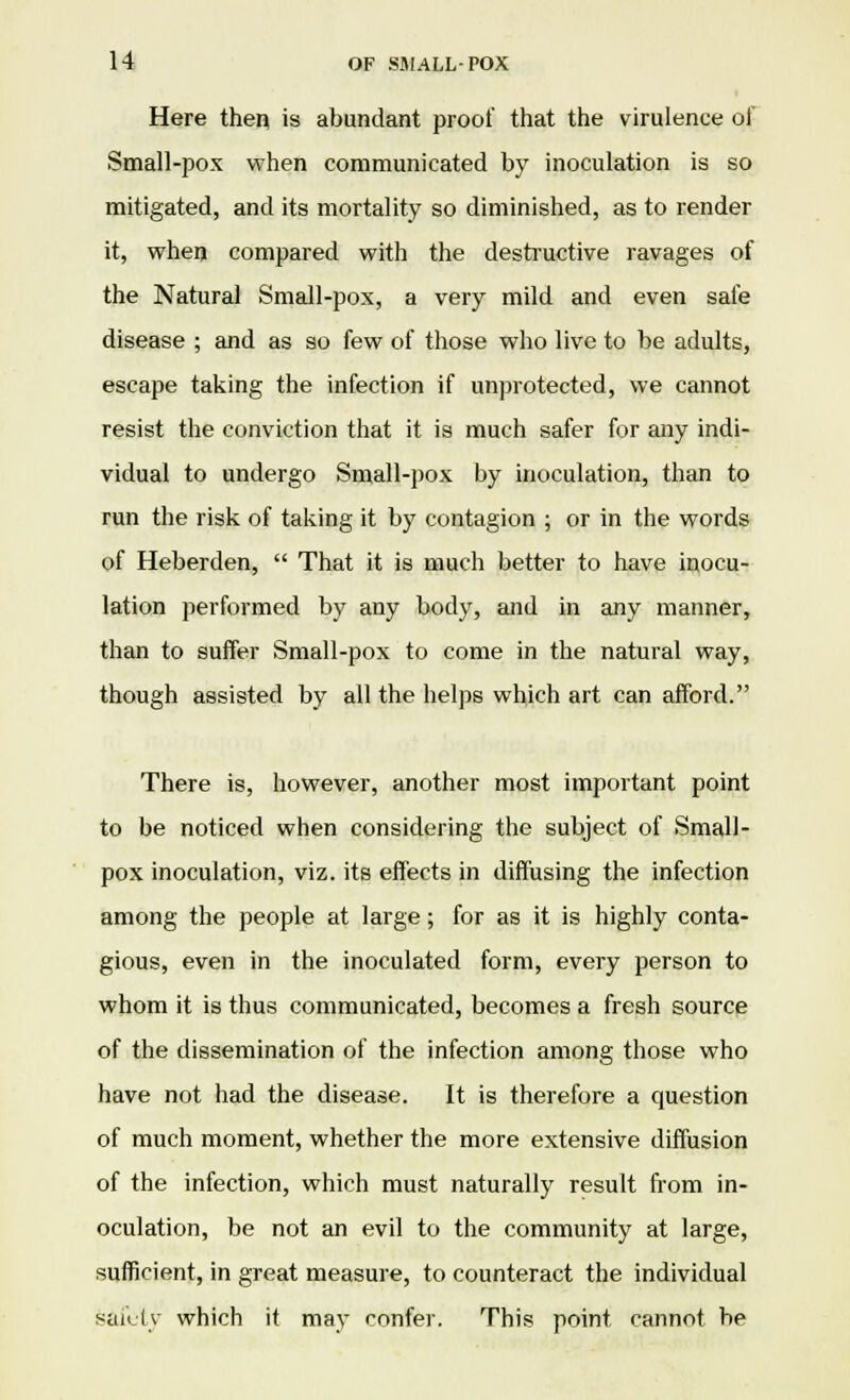 Here then is abundant proof that the virulence of Small-pox when communicated by inoculation is so mitigated, and its mortality so diminished, as to render it, when compared with the destructive ravages of the Natural Small-pox, a very mild and even safe disease ; and as so few of those who live to be adults, escape taking the infection if unprotected, we cannot resist the conviction that it is much safer for any indi- vidual to undergo Small-pox by inoculation, than to run the risk of taking it by contagion ; or in the words of Heberden,  That it is much better to have inocu- lation performed by any body, and in any manner, than to suffer Small-pox to come in the natural way, though assisted by all the helps which art can afford. There is, however, another most important point to be noticed when considering the subject of Small- pox inoculation, viz. its effects in diffusing the infection among the people at large; for as it is highly conta- gious, even in the inoculated form, every person to whom it is thus communicated, becomes a fresh source of the dissemination of the infection among those who have not had the disease. It is therefore a question of much moment, whether the more extensive diffusion of the infection, which must naturally result from in- oculation, be not an evil to the community at large, sufficient, in great measure, to counteract the individual safety which it may confer. This point cannot be