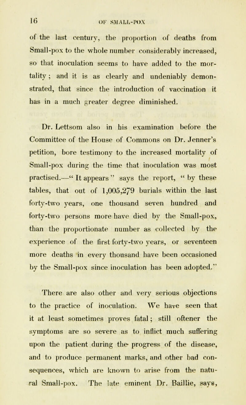 of the last century, the proportion of deaths from Small-pox to the whole number considerably increased, so that inoculation seems to have added to the mor- tality ; and it is as clearly and undeniably demon- strated, that since the introduction of vaccination it has in a much greater degree diminished. Dr. Lettsom also in his examination before the Committee of the House of Commons on Dr. .Tenner's petition, bore testimony to the increased mortality of Small-pox during the time that inoculation was most practised.— It appears says the report, by these tables, that out of 1,005,2/9 burials within the last forty-two years, one thousand seven hundred and forty-two persons more have died by the Small-pox, than the proportionate number as collected by the experience of the first forty-two years, or seventeen more deaths in every thousand have been occasioned by the Small-pox since inoculation has been adopted. There are also other and very serious objections to the practice of inoculation. We have seen that it at least sometimes proves fatal; still oftener the symptoms are so severe as to inflict much suffering upon the patient during the progress of the disease, and to produce permanent marks, and other bad con- sequences, which are known to arise from the natu- ral Small-pox. The late eminent Dr. Baillie, says,