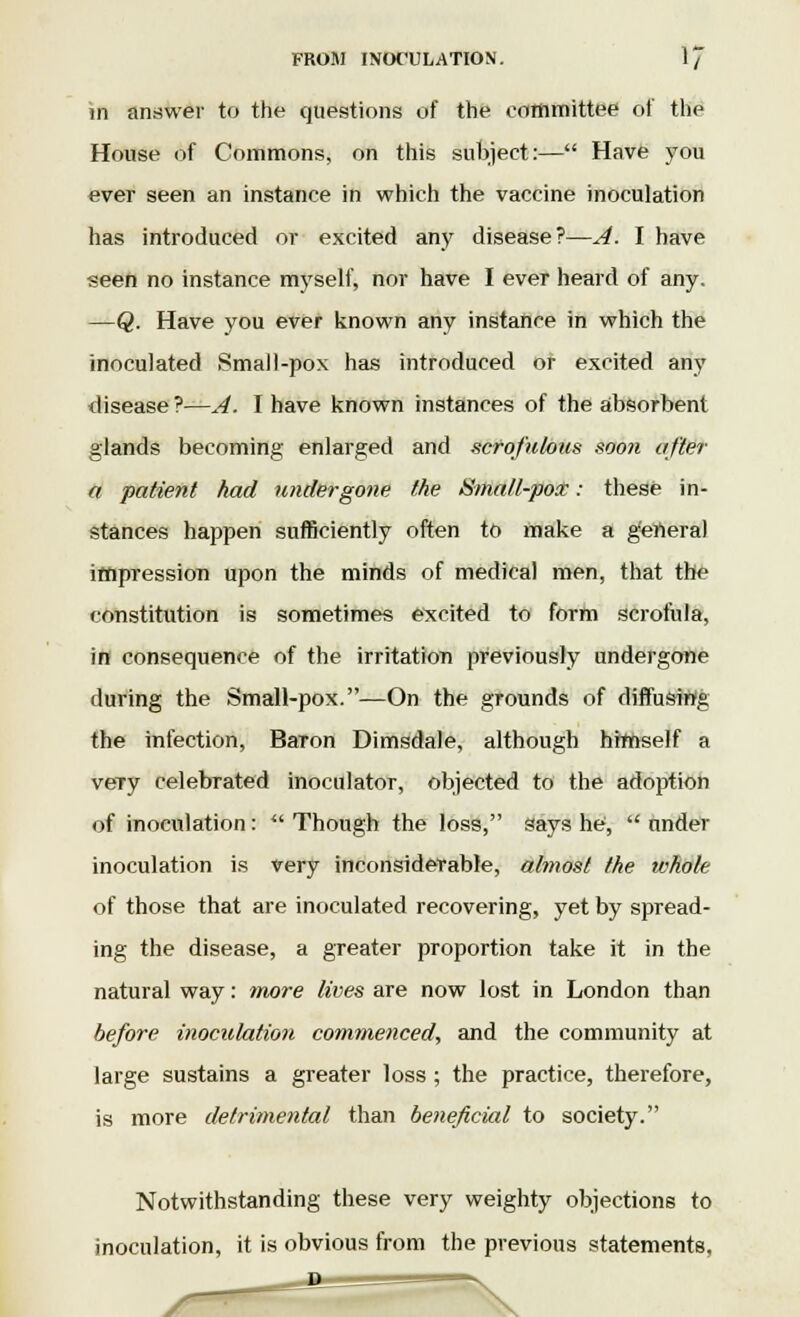 in answer to the questions of the committee of the House of Commons, on this subject:— Have you ever seen an instance in which the vaccine inoculation has introduced or excited any disease?—A. I have seen no instance myself, nor have I ever heard of any. —Q. Have you ever known any instance in which the inoculated Small-pox has introduced of excited any disease ?—A. I have known instances of the absorbent glands becoming enlarged and scrofulous soo?i after a patient had undergone the Small-pox: these in- stances happen sufficiently often to make a genera) impression upon the minds of medical men, that the constitution is sometimes excited to form scrofula, in consequence of the irritation previously undergone during the Small-pox.—On the grounds of diffusing the infection, Baron Dimsdale, although himself a veTy celebrated inoculator, objected to the adoption of inoculation :  Though the loss, says he,  under inoculation is very inconsiderable, almost the whole of those that are inoculated recovering, yet by spread- ing the disease, a greater proportion take it in the natural way: more lives are now lost in London than before inoculation commenced, and the community at large sustains a greater loss ; the practice, therefore, is more detrimental than beneficial to society. Notwithstanding these very weighty objections to inoculation, it is obvious from the previous statements.