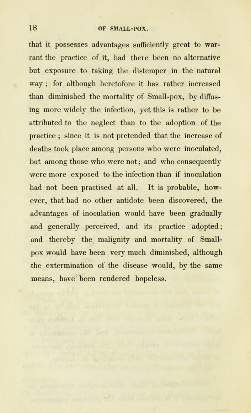 that it possesses advantages sufficiently great to war- rant the practice of it, had there been no alternative but exposure to taking the distemper in the natural way ; for although heretofore it has rather increased than diminished the mortality of Small-pox, by difius- ing more widely the infection, yet this is rather to be attributed to the neglect than to the adoption of the practice ; since it is not pretended that the increase of deaths took place among persons who were inoculated, but among those who were not; and who consequently were more exposed to the infection than if inoculation had not been practised at all. It is probable, how- ever, that had no other antidote been discovered, the advantages of inoculation would have been gradually and generally perceived, and its practice adopted; and thereby the malignity and mortality of Small- pox would have been very much diminished, although the extermination of the disease would, by the same means, have been rendered hopeless.