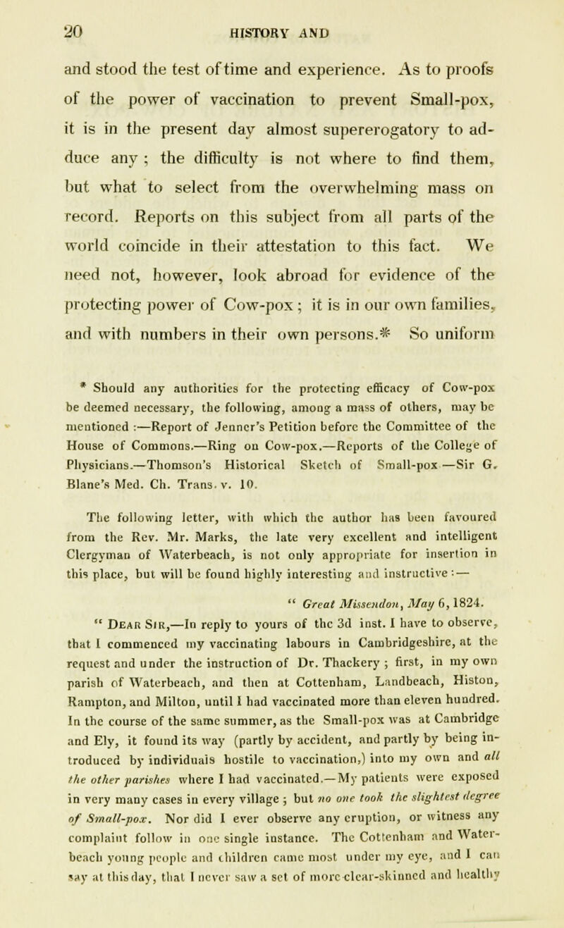 and stood the test of time and experience. As to proofs of the power of vaccination to prevent Small-pox, it is in the present day almost supererogatory to ad- duce any ; the difficulty is not where to find them, but what to select from the overwhelming mass on record. Reports on this subject from all parts of the world coincide in their attestation to this fact. We need not, however, look abroad for evidence of the protecting power of Cow-pox ; it is in our own families, and with numbers in their own persons.* So uniform * Should any authorities for the protecting efficacy of Cow-pox be deemed necessary, the following, among a mass of others, may be mentioned :—Report of Jenncr's Petition before the Committee of the House of Commons.—Ring on Cow-pox.—Reports of the College of Physicians.—Thomson's Historical Sketch of Small-pox —Sir G. Blane's Med. Ch. Trans, v. 10. The following letter, with which the author has been favoured from the Rev. Mr. Marks, the late very excellent and intelligent Clergyman of Waterbeach, is not only appropriate for insertion in this place, but will be found highly interesting and instructive: —  Great Miiseudon, May 6,1824.  Dear Sir,—In reply to yours of the 3d inst. I have to observe, that I commenced my vaccinating labours in Cambridgeshire, at the request and under the instruction of Dr. Thackery ; first, in my own parish of Waterbeach, and then at Cottenham, Landbeach, Histon, Rampton, and Milton, until I had vaccinated more than eleven hundred. In the course of the same summer, as the Small-pox was at Cambridge and Ely, it found its way (partly by accident, and partly by being in- troduced by individuals hostile to vaccination,) into my own and all the other parishes where I had vaccinated.—My patients were exposed in very many cases in every village ; but no one took the slightest degree of Small-pox. Nor did I ever observe any eruption, or witness any complaint follow in one single instance. The Cottenham and Water- beach young people and children came most under my eye, and 1 can say at this day, thai I never saw a set of more-clear-skinned and health;'