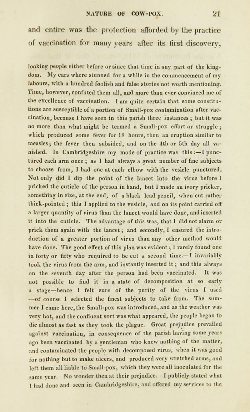 and entire was the protection afforded by the practice of vaccination for many years after its first discovery, looking people either before oraince that time in any part of the king- dom. My ears where stunned for a while in the commencement of my labours, with a hundred foolish and false stories not worth mentioning. Time, however, confuted them all, and more than ever convinced me of the excellence of vaccination. I am quite certain that some constitu- tions are susceptible of a portion of Small-pox contamination after vac- cination, because I have seen in this parish three instances ; but it was no more than what might be termed a Small-pox effort or struggle ; which produced some fever for 18 hours, then an eruption similar to measles; the fever then subsided, and on the 4th or 5th day all va- nished. In Cambridgeshire my mode of practice was this :—I punc- tured each arm once ; as I had always a great number of fine subjects to choose from, I had one at each elbow with the vesicle punctured. Not only did I dip the point of the lancet into the virus before I pricked the cuticle of the person in hand, but I made an ivory pricker, something in size, at the end, of a black lead pencil, when cut rather thick-pointed ; this I applied to the vesicle, and on its point carried off a larger quantity of virus than the lancet would have done, and inserted it into the cuticle. The advantage of this was, that I did not alarm ov prick them again with the lancet; and secondly, I ensured the intro- duction of a greater portion of virus than any other method would have done. The good effect of this plan was evident; I rarely found one in forty or fifty who required to be cut a second time.—I invariably took the virus from the arm, and instantly inserted it; and this always on the seventh day after the person had been vaccinated. It was not possible to find it in a atate of decomposition at so early a stage—hence I felt sure of the purity of the virus I used —of course 1 selected the finest subjects to take from. The sum- mer I came here, the Small-pox was introduced, and as the weather was very hot, and the confluent sort was what appeared, the people began to die almost as fast as they took the plague. Great prejudice prevailed against vaccination, in consequence of the parish having some years ago been vaccinated by a gentleman who knew nothing of the matter, and contaminated the people with decomposed virus, ivhen it was good for nothing but to make ulcers, and produced very wretched arms, and left them all liable to Small-pox, which they were all inoculated for the same year. No wonder then at their prejudice. I publicly stated what I had done ami seen in Cambridgeshire, and offered my services to the