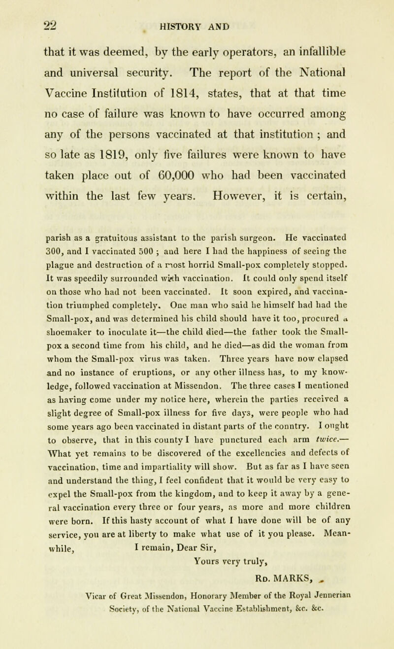 that it was deemed, by the early operators, an infallible and universal security. The report of the National Vaccine Institution of 1814, states, that at that time no case of failure was known to have occurred among any of the persons vaccinated at that institution ; and so late as 1819, only five failures were known to have taken place out of 60,000 who had been vaccinated within the last few years. However, it is certain, parish as a gratuitous assistant to the parish surgeon. He vaccinated 300, and I vaccinated 500 ; and here I had the happiness of seeing the plague and destruction of a nost horrid Small-pox completely stopped. It was speedily surrounded with vaccination. It could only spend itself on those who had not been vaccinated. It soon expired, and vaccina- tion triumphed completely. One man who said he himself had had the Small-pox, and was determined his child should have it too, procured a shoemaker to inoculate it—the child died—the father took the Small- pox a second time from his child, and he died—as did the woman from whom the Small-pox virus was taken. Three years have now elapsed and no instance of eruptions, or any other illness has, to my know- ledge, followed vaccination at Missendon. The three cases I mentioned as having come under my notice here, wherein the parties received a slight degree of Small-pox illness for five days, were people who had some years ago been vaccinated in distant parts of the conntry. I ought to observe, that in this county I have punctured each arm twice.— What yet remains to be discovered of the excellencies and defects of vaccination, time and impartiality will show. But as far as I have seen and understand the thing, I feel confident that it would be very easy to expel the Small-pox from the kingdom, and to keep it away by a gene- ral vaccination every three or four years, as more and more children were born. If this hasty account of what I have done will be of any service, you are at liberty to make what use of it you please. Mean- while, I remain, Dear Sir, Yours very truly, Rd. MARKS, „ Vicar of Great Missendon, Honorary Member of the Royal Jennerian Society, of the National Vaccine Establishment, &e. &c.