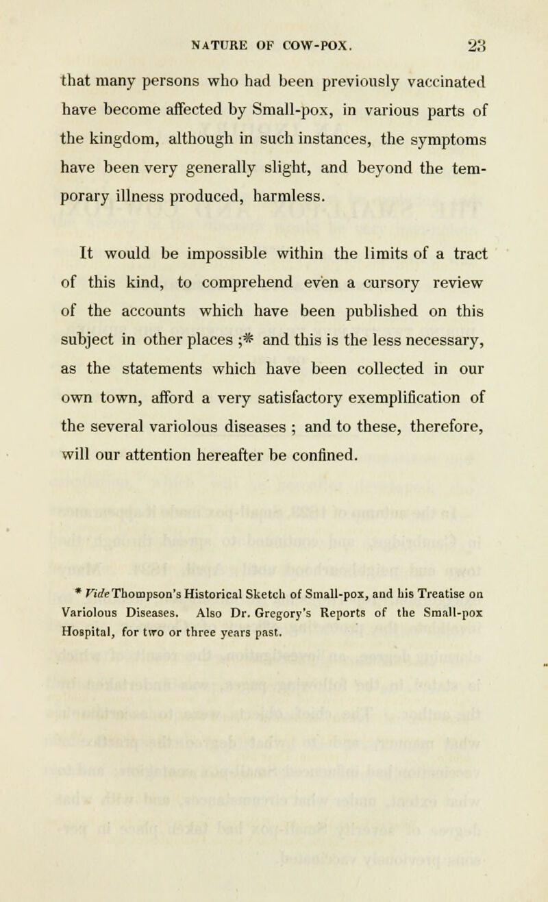 that many persons who had been previously vaccinated have become affected by Small-pox, in various parts of the kingdom, although in such instances, the symptoms have been very generally slight, and beyond the tem- porary illness produced, harmless. It would be impossible within the limits of a tract of this kind, to comprehend even a cursory review of the accounts which have been published on this subject in other places ;* and this is the less necessary, as the statements which have been collected in our own town, afford a very satisfactory exemplification of the several variolous diseases ; and to these, therefore, will our attention hereafter be confined. * Fide Thompson's Historical Sketch of Small-pox, and his Treatise on Variolous Diseases. Also Dr. Gregory's Reports of the Small-pox Hospital, for t\ro or three years past.