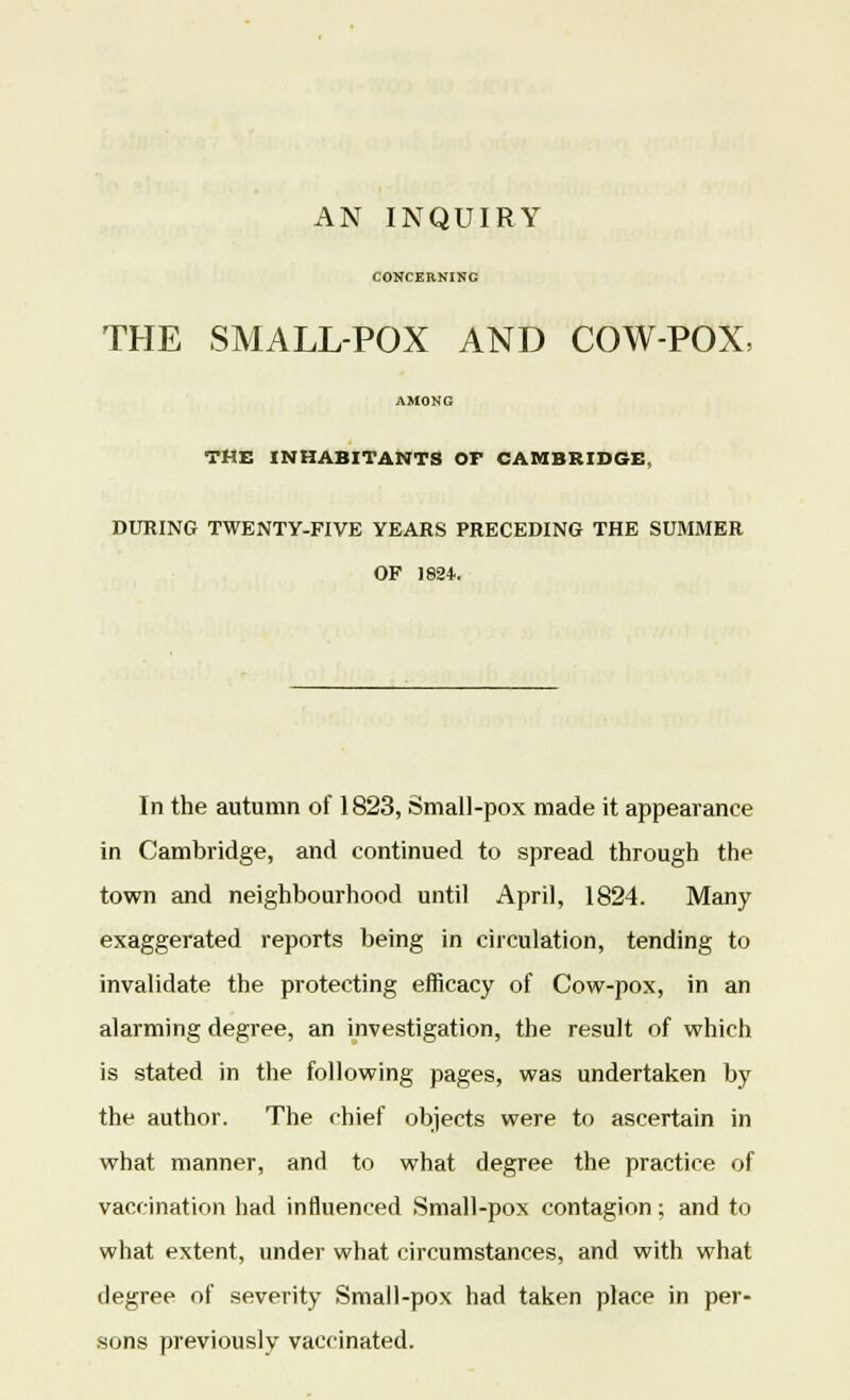 AN INQUIRY CONCERNING THE SMALL-POX AND COW-POX, THE INHABITANTS OF CAMBRIDGE, DURING TWENTY-FIVE YEARS PRECEDING THE SUMMER OF J824. In the autumn of 1823, Small-pox made it appearance in Cambridge, and continued to spread through the town and neighbourhood until April, 1824. Many exaggerated reports being in circulation, tending to invalidate the protecting efficacy of Cow-pox, in an alarming degree, an investigation, the result of which is stated in the following pages, was undertaken by the author. The chief objects were to ascertain in what manner, and to what degree the practice of vaccination had influenced Small-pox contagion; and to what extent, under what circumstances, and with what degree of severity Small-pox had taken place in per- sons previously vaccinated.