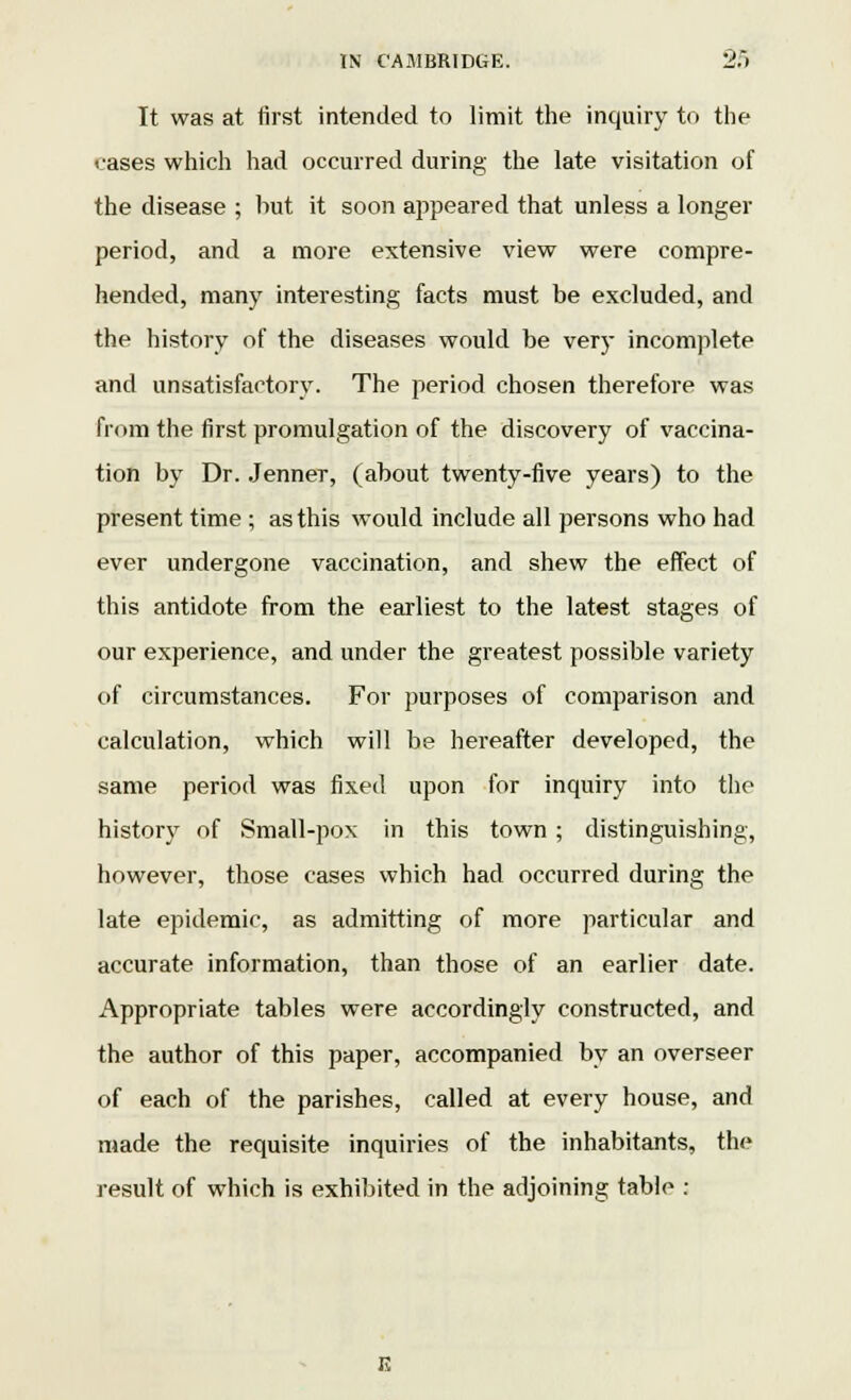 It was at first intended to limit the inquiry to the cases which had occurred during the late visitation of the disease ; but it soon appeared that unless a longer period, and a more extensive view were compre- hended, many interesting facts must be excluded, and the history of the diseases would be very incomplete and unsatisfactory. The period chosen therefore was from the first promulgation of the discovery of vaccina- tion by Dr. Jenner, (about twenty-five years) to the present time ; as this would include all persons who had ever undergone vaccination, and shew the effect of this antidote from the earliest to the latest stages of our experience, and under the greatest possible variety of circumstances. For purposes of comparison and calculation, which will be hereafter developed, the same period was fixed upon for inquiry into the history of Small-pox in this town ; distinguishing, however, those cases which had occurred during the late epidemic, as admitting of more particular and accurate information, than those of an earlier date. Appropriate tables were accordingly constructed, and the author of this paper, accompanied by an overseer of each of the parishes, called at every house, and made the requisite inquiries of the inhabitants, the result of which is exhibited in the adjoining table :