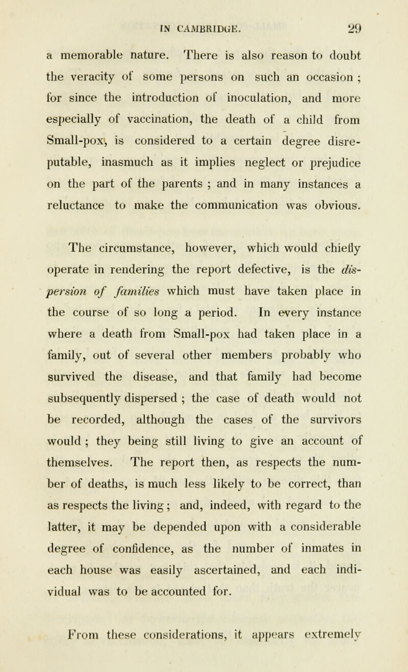 a memorable nature. There is also reason to doubt the veracity of some persons on such an occasion ; for since the introduction of inoculation, and more especially of vaccination, the death of a child from Small-pox1, is considered to a certain degree disre- putable, inasmuch as it implies neglect or prejudice on the part of the parents ; and in many instances a reluctance to make the communication was obvious. The circumstance, however, which would chiefly operate in rendering the report defective, is the dis- persion of families which must have taken place in the course of so long a period. In every instance where a death from Small-pox had taken place in a family, out of several other members probably who survived the disease, and that family had become subsequently dispersed; the case of death would not be recorded, although the cases of the survivors would ; they being still living to give an account of themselves. The report then, as respects the num- ber of deaths, is much less likely to be correct, than as respects the living; and, indeed, with regard to the latter, it may be depended upon with a considerable degree of confidence, as the number of inmates in each house was easily ascertained, and each indi- vidual was to be accounted for. From these considerations, it appears extremely