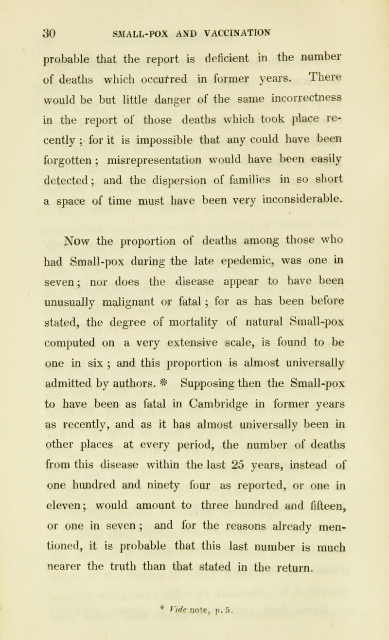 probable that the report is deficient in the number of deaths which occurred in former years. There would be but little danger of the same incorrectness in the report of those deaths which took place re- cently ; for it is impossible that any could have been forgotten ; misrepresentation would have been easily detected; and the dispersion of families in so short a space of time must have been very inconsiderable. Now the proportion of deaths among those who had Small-pox during the late epedemic, was one in seven; nor does the disease appear to have been unusually malignant or fatal ; for as has been before stated, the degree of mortality of natural Small-pox computed on a very extensive scale, is found to be one in six ; and this proportion is almost universally admitted by authors. * Supposing then the Small-pox to have been as fatal in Cambridge in former years as recently, and as it has almost universally been in other places at every period, the number of deaths from this disease within the last 25 years, instead of one hundred and ninety four as reported, or one in eleven; would amount to three hundred and fifteen, or one in seven; and for the reasons already men- tioned, it is probable that this last number is much nearer the truth than that stated in the return. * Vidr note, p. 5.