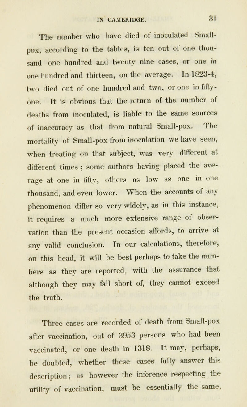 The number who have died of inoculated Small- pox, according to the tables, is ten out of one thou- sand one hundred and twenty nine cases, or one in one hundred and thirteen, on the average. In 1823-4, two died out of one hundred and two, or one in fifty- one. It is obvious that the return of the number of deaths from inoculated, is liable to the same sources of inaccuracy as that from natural Small-pox. The mortality of Small-pox from inoculation we have seen, when treating on that subject, was very different at different times ; some authors having placed the ave- rage at one in fifty, others as low as one in one thousand, and even lower. When the accounts of any phenomenon differ so very widely, as in this instance, it requires a much more extensive range of obser- vation than the present occasion affords, to arrive at any valid conclusion. In our calculations, therefore, on this head, it will be best perhaps to take the num- bers as they are reported, with the assurance that although they may fall short of, they cannot exceed the truth. Three cases are recorded of death from Small-pox after vaccination, out of 3953 persons who had been vaccinated, or one death in 1318. It may, perhaps, be doubted, whether these cases fully answer this description; as however the inference respecting the utility of vaccination, must be essentially the same,