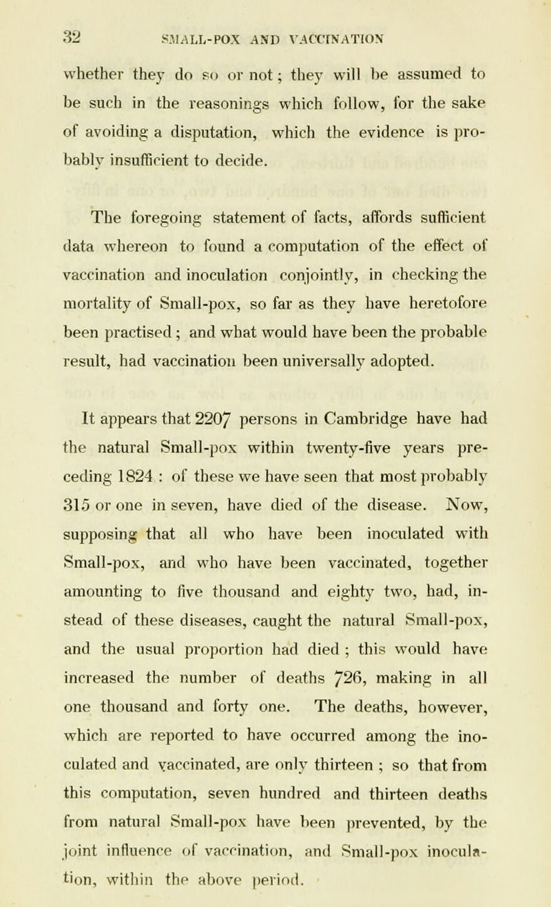 whether they do so or not; they will be assumed to be such in the reasonings which follow, for the sake of avoiding a disputation, which the evidence is pro- bably insufficient to decide. The foregoing statement of facts, affords sufficient data whereon to found a computation of the effect of vaccination and inoculation conjointly, in checking the mortality of Small-pox, so far as they have heretofore been practised ; and what would have been the probable result, had vaccination been universally adopted. It appears that 2207 persons in Cambridge have had the natural Small-pox within twenty-five years pre- ceding 1824 : of these we have seen that most probably 315 or one in seven, have died of the disease. Now, supposing that all who have been inoculated with Small-pox, and who have been vaccinated, together amounting to five thousand and eighty two, had, in- stead of these diseases, caught the natural Small-pox, and the usual proportion had died ; this would have increased the number of deaths 726, making in all one thousand and forty one. The deaths, however, which are reported to have occurred among the ino- culated and vaccinated, are only thirteen ; so that from this computation, seven hundred and thirteen deaths from natural Small-pox have been prevented, by the joint influence of vaccination, and Small-pox inocula- tion, within the above period.