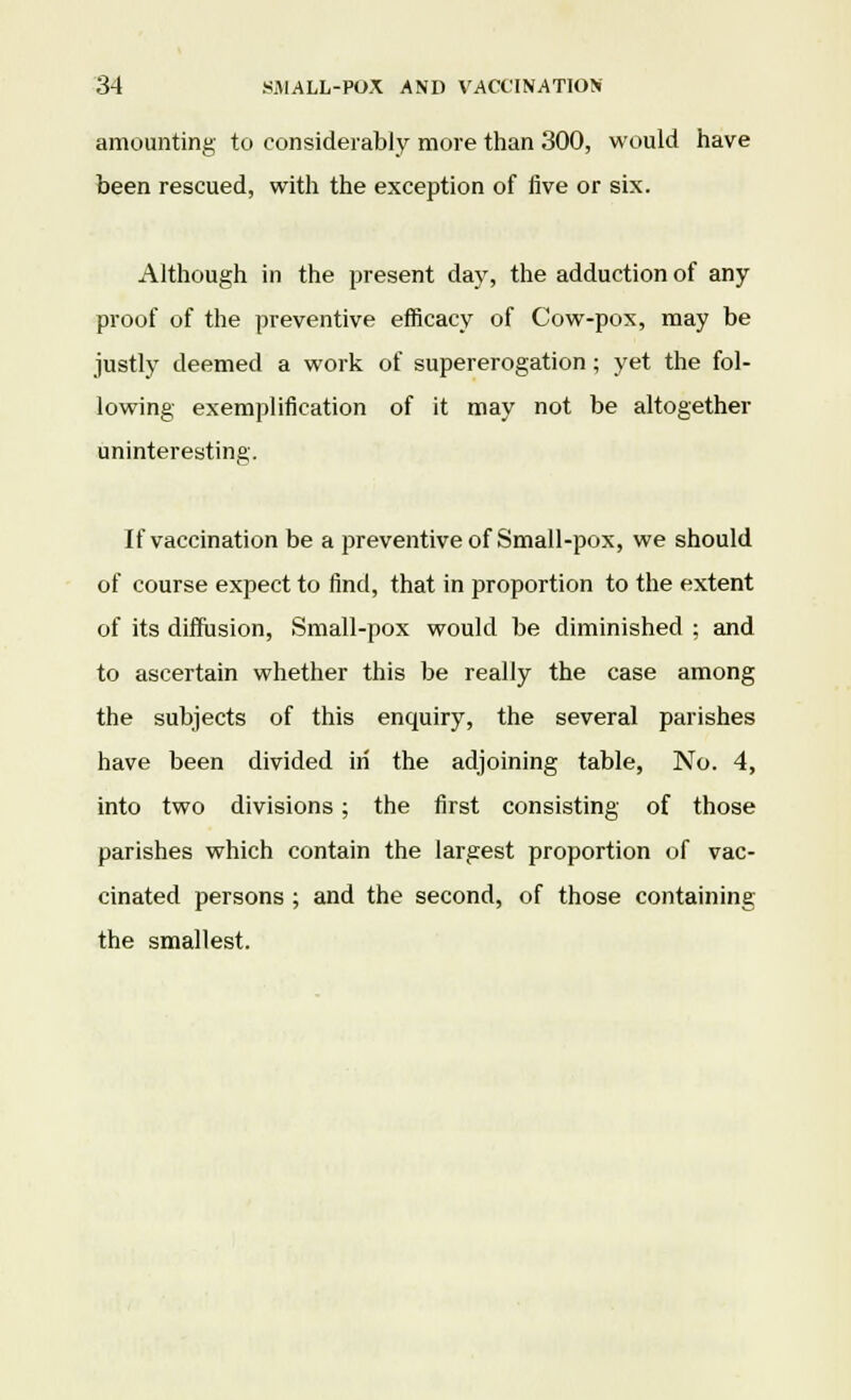 amounting to considerably more than 300, would have been rescued, with the exception of five or six. Although in the present day, the adduction of any proof of the preventive efficacy of Cow-pox, may be justly deemed a work of supererogation; yet the fol- lowing exemplification of it may not be altogether uninteresting. If vaccination be a preventive of Small-pox, we should of course expect to find, that in proportion to the extent of its diffusion, Small-pox would be diminished ; and to ascertain whether this be really the case among the subjects of this enquiry, the several parishes have been divided in the adjoining table, No. 4, into two divisions; the first consisting of those parishes which contain the largest proportion of vac- cinated persons ; and the second, of those containing the smallest.