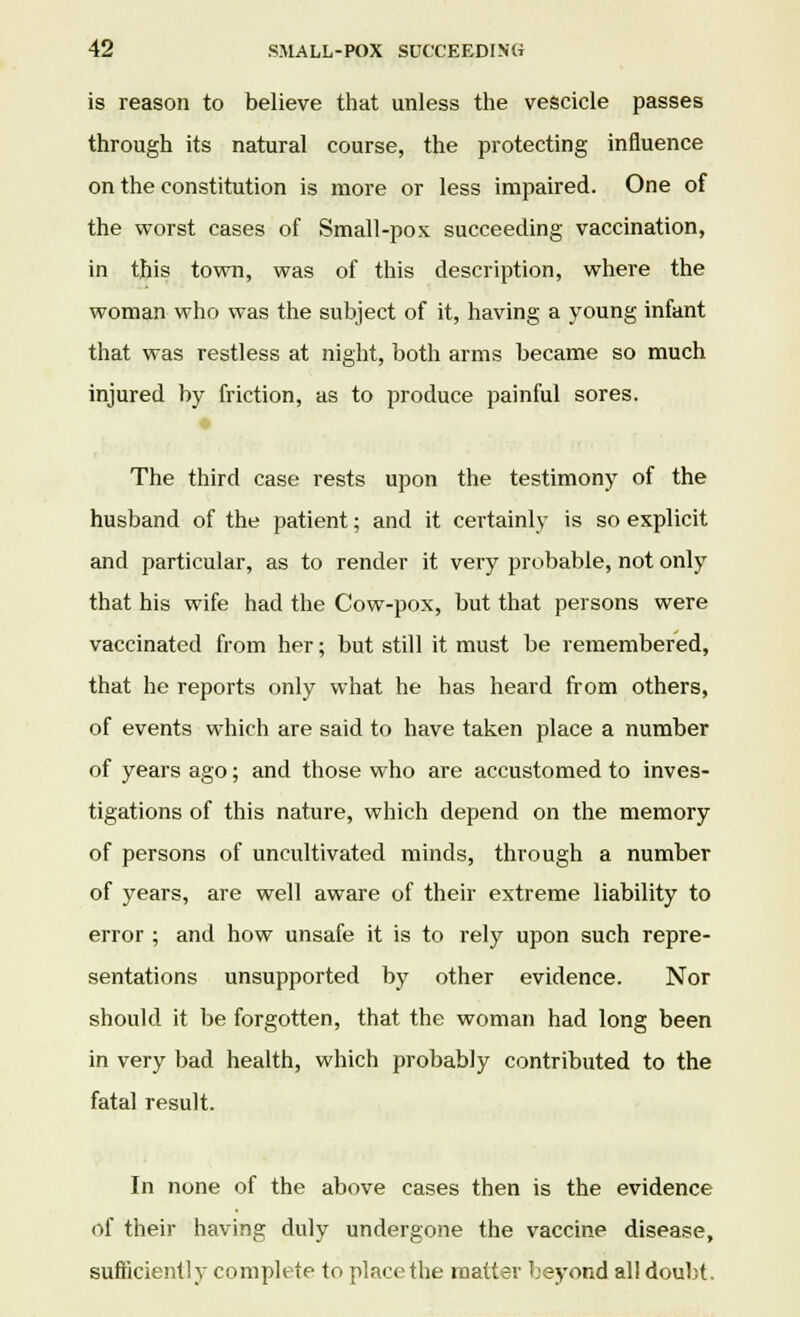 is reason to believe that unless the vescicle passes through its natural course, the protecting influence on the constitution is more or less impaired. One of the worst cases of Small-pox succeeding vaccination, in this town, was of this description, where the woman who was the subject of it, having a young infant that was restless at night, both arms became so much injured by friction, as to produce painful sores. The third case rests upon the testimony of the husband of the patient; and it certainly is so explicit and particular, as to render it very probable, not only that his wife had the Cow-pox, but that persons were vaccinated from her; but still it must be remembered, that he reports only what he has heard from others, of events which are said to have taken place a number of years ago; and those who are accustomed to inves- tigations of this nature, which depend on the memory of persons of uncultivated minds, through a number of years, are well aware of their extreme liability to error ; and how unsafe it is to rely upon such repre- sentations unsupported by other evidence. Nor should it be forgotten, that the woman had long been in very bad health, which probably contributed to the fatal result. In none of the above cases then is the evidence of their having duly undergone the vaccine disease, sufficiently complete to place the matter beyond all doubt.