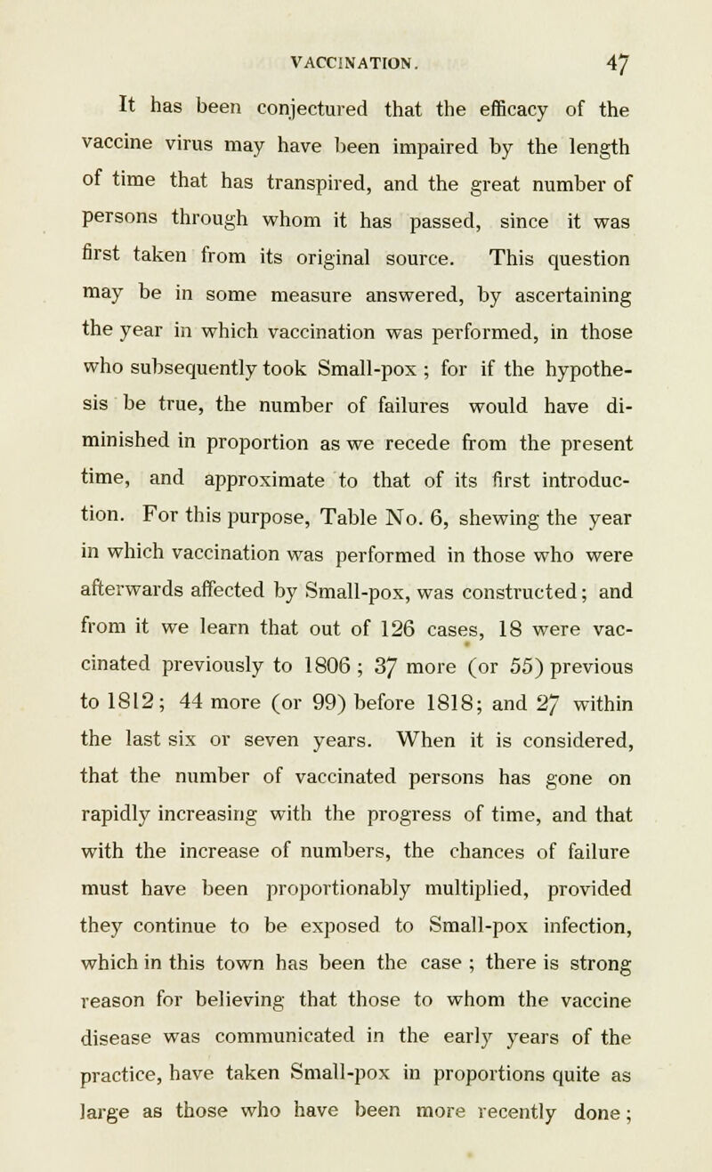 It has been conjectured that the efficacy of the vaccine virus may have been impaired by the length of time that has transpired, and the great number of persons through whom it has passed, since it was first taken from its original source. This question may be in some measure answered, by ascertaining the year in which vaccination was performed, in those who subsequently took Small-pox ; for if the hypothe- sis be true, the number of failures would have di- minished in proportion as we recede from the present time, and approximate to that of its first introduc- tion. For this purpose, Table No. 6, shewing the year in which vaccination was performed in those who were afterwards affected by Small-pox, was constructed; and from it we learn that out of 126 cases, 18 were vac- cinated previously to 1806 ; 37 more (or 55) previous to 1812; 44 more (or 99) before 1818; and 27 within the last six or seven years. When it is considered, that the number of vaccinated persons has gone on rapidly increasing with the progress of time, and that with the increase of numbers, the chances of failure must have been proportionably multiplied, provided they continue to be exposed to Small-pox infection, which in this town has been the case ; there is strong reason for believing that those to whom the vaccine disease was communicated in the early years of the practice, have taken Small-pox in proportions quite as large as those who have been more recently done;