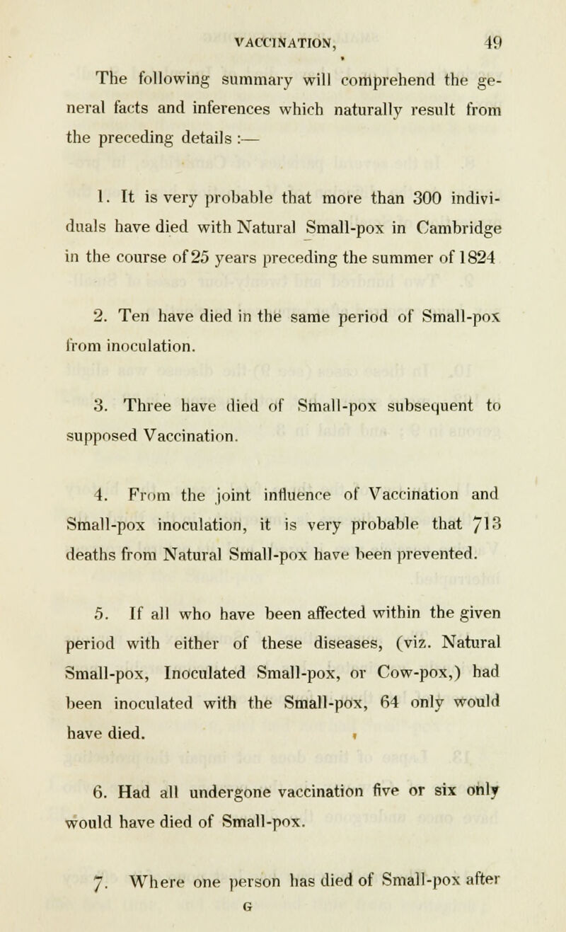 The following summary will comprehend the ge- neral facts and inferences which naturally result from the preceding details :— 1. It is very probable that more than 300 indivi- duals have died with Natural Small-pox in Cambridge in the course of 25 years preceding the summer of 1824 2. Ten have died in the same period of Small-pox from inoculation. 3. Three have died of Small-pox subsequent to supposed Vaccination. 4. From the joint influence of Vaccination and Small-pox inoculation, it is very probable that 713 deaths from Natural Small-pox have been prevented. 5. If all who have been affected within the given period with either of these diseases, (viz. Natural Small-pox, Inoculated Small-pox, or Cow-pox,) had been inoculated with the Small-pox, 64 only would have died. ? 6. Had all undergone vaccination five or six only would have died of Small-pox. 7. Where one person has died of Small-pox after G