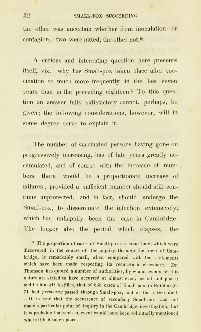 the other was uncertain whether from inoculation or contagion; two were pitted, the other not.* A curious and interesting question here presents itself, viz. why has Small-pox taken place after vac- cination so much more frequently in the last seven years than in the preceding eighteen ? To this ques- tion an answer fully satisfactory cannot, perhaps, be given; the following considerations, however, will in some degree serve to explain it. The number of vaccinated persons having gone on progressively increasing, has of late years greatly ac- cumulated, and of course with the increase of num- bers there would be a proportionate increase of failures; provided a sufficient number should still con- tinue unprotected, and in fact, should undergo the Small-pox, to disseminate the infection extensively, which has unhappily been the case in Cambridge. The longer also the period which elapses, the * The proportion of cases of Small-pox a second time, which were discovered in the course of the inquiry through the town of Cam- bridge, is remarkably small, when compared with the statements which have been made respecting its recurrence elsewhere. Dr. Thomson has quoted a number of authorities, by whom events of this nature are slated to have occurred at almost every period and place; and he himself testifies, that of 836 cases of Small-pox in Edinburgh, 71 had previously passed through Small-pox, and of these, two died. —It is true that the occurrence of secondary Small-pox was not made a particular point of inquiry in the Cambridge investigation, but it is probable that such an event would have been voluntarily mentioned where it had taken place.