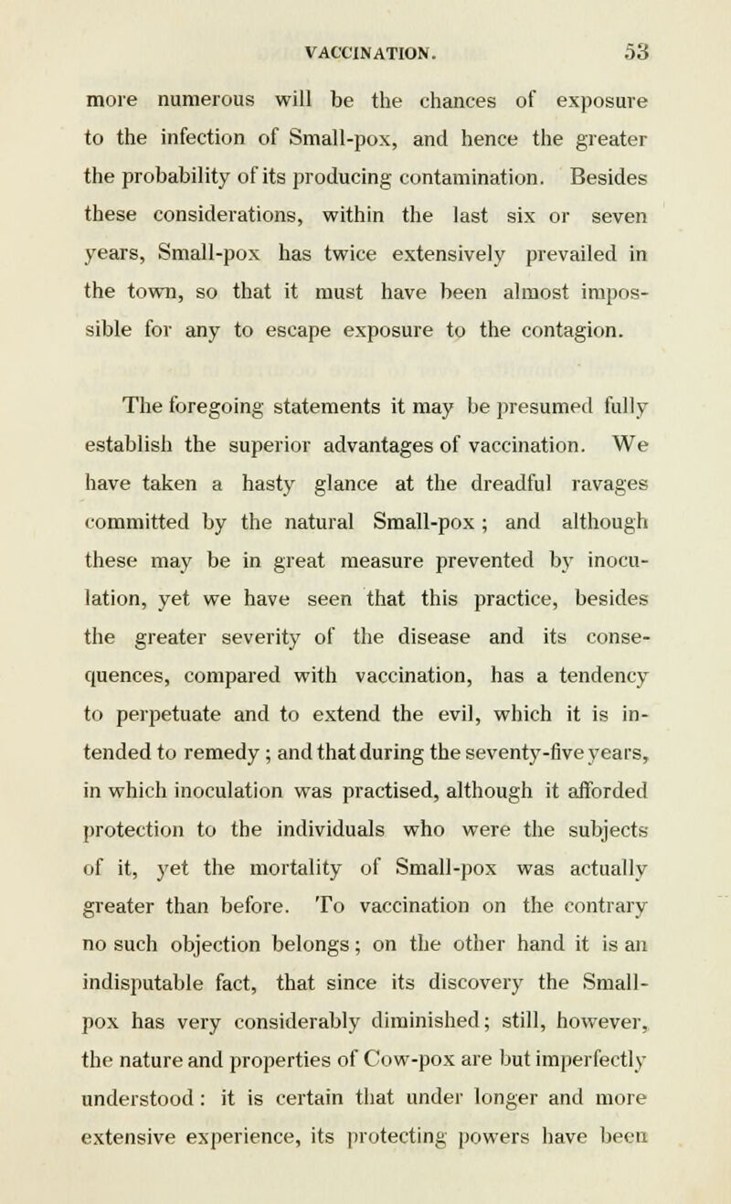 more numerous will be the chances of exposure to the infection of Small-pox, and hence the greater the probability of its producing contamination. Besides these considerations, within the last six or seven years, Small-pox has twice extensively prevailed in the town, so that it must have been almost impos- sible for any to escape exposure to the contagion. The foregoing statements it may be presumed fully establish the superior advantages of vaccination. We have taken a hasty glance at the dreadful ravages committed by the natural Small-pox ; and although these may be in great measure prevented by inocu- lation, yet we have seen that this practice, besides the greater severity of the disease and its conse- quences, compared with vaccination, has a tendency to perpetuate and to extend the evil, which it is in- tended to remedy ; and that during the seventy-five years, in which inoculation was practised, although it afforded protection to the individuals who were the subjects of it, yet the mortality of Small-pox was actually greater than before. To vaccination on the contrary no such objection belongs; on the other hand it is an indisputable fact, that since its discovery the Small- pox has very considerably diminished; still, however, the nature and properties of Cow-pox are but imperfectly understood: it is certain that under longer and more extensive experience, its protecting powers have been
