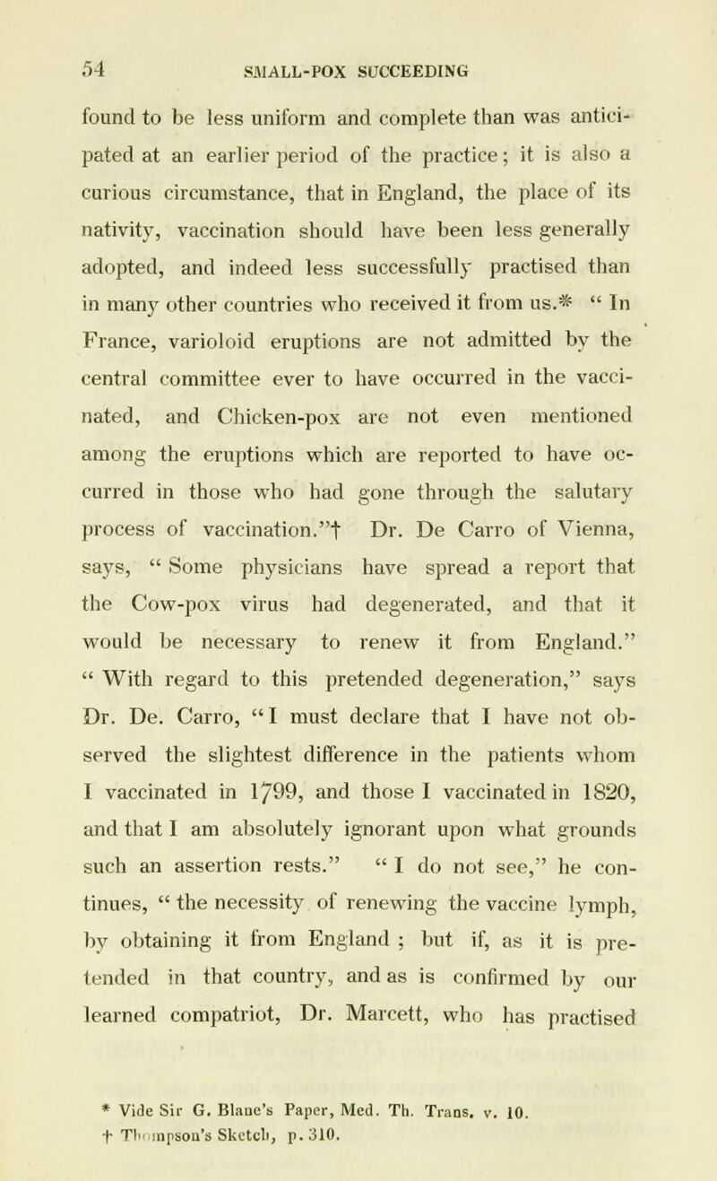 found to be less uniform and complete than was antici- pated at an earlier period of the practice; it is also a curious circumstance, that in England, the place of its nativity, vaccination should have been less generally adopted, and indeed less successfully practised than in man}7 other countries who received it from us.*  In France, varioloid eruptions are not admitted by the central committee ever to have occurred in the vacci- nated, and Chicken-pox are not even mentioned among the eruptions which are reported to have oc- curred in those who had gone through the salutary process of vaccination.t Dr. De Carro of Vienna, says,  Some physicians have spread a report that the Cow-pox virus had degenerated, and that it would be necessary to renew it from England.  With regard to this pretended degeneration, says Dr. De. Carro, I must declare that I have not ob- served the slightest difference in the patients whom I vaccinated in 1799, and those I vaccinated in 1820, and that I am absolutely ignorant upon what grounds such an assertion rests.  I do not see, he con- tinues,  the necessity of renewing the vaccine lymph, by obtaining it from England ; but if, as it is pre- tended in that country, and as is confirmed by our learned compatriot, Dr. Marcett, who has practised * Vide Sir G. Blaae's Paper, Med. Th. Trans, v. 10. f Tl'i'inpson's Skctcli, p. 310.