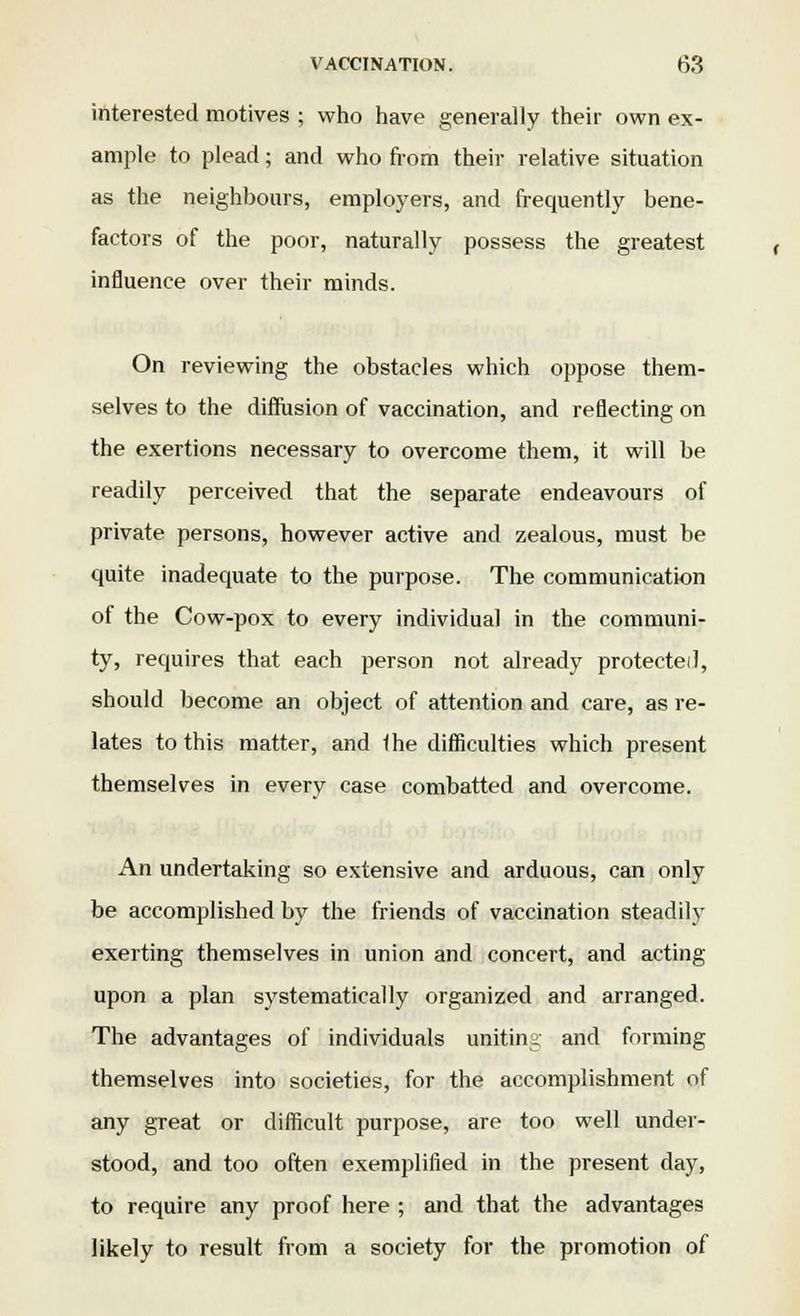 interested motives ; who have generally their own ex- ample to plead; and who from their relative situation as the neighbours, employers, and frequently bene- factors of the poor, naturally possess the greatest influence over their minds. On reviewing the obstacles which oppose them- selves to the diffusion of vaccination, and reflecting on the exertions necessary to overcome them, it will be readily perceived that the separate endeavours of private persons, however active and zealous, must be quite inadequate to the purpose. The communication of the Cow-pox to every individual in the communi- ty, requires that each person not already protected, should become an object of attention and care, as re- lates to this matter, and the difficulties which present themselves in every case combatted and overcome. An undertaking so extensive and arduous, can only be accomplished by the friends of vaccination steadily exerting themselves in union and concert, and acting upon a plan systematically organized and arranged. The advantages of individuals uniting and forming themselves into societies, for the accomplishment of any great or difficult purpose, are too well under- stood, and too often exemplified in the present day, to require any proof here ; and that the advantages likely to result from a society for the promotion of