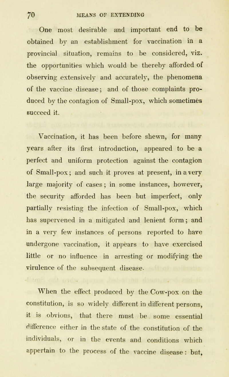 One most desirable and important end to be obtained by an establishment for vaccination in a provincial situation, remains to be considered, viz. the opportunities which would be thereby afforded of observing extensively and accurately, the phenomena of the vaccine disease; and of those complaints pro- duced by the contagion of Small-pox, which sometimes succeed it. Vaccination, it has been before shewn, for many years after its first introduction, appeared to be a perfect and uniform protection against the contagion of Small-pox; and such it proves at present, in a very large majority of cases; in some instances, however, the security afforded has been but imperfect, only partially resisting the infection of Small-pox, which has supervened in a mitigated and lenient form; and in a very few instances of persons reported to have undergone vaccination, it appears to have exercised little or no influence in arresting or modifying the virulence of the subsequent disease. When the effect produced by the Cow-pox on the constitution, is so widely different in different persons, it is obvious, that there must be some essential difference either in the state of the constitution of the individuals, or in the events and conditions which appertain to the process of the vaccine disease : but,