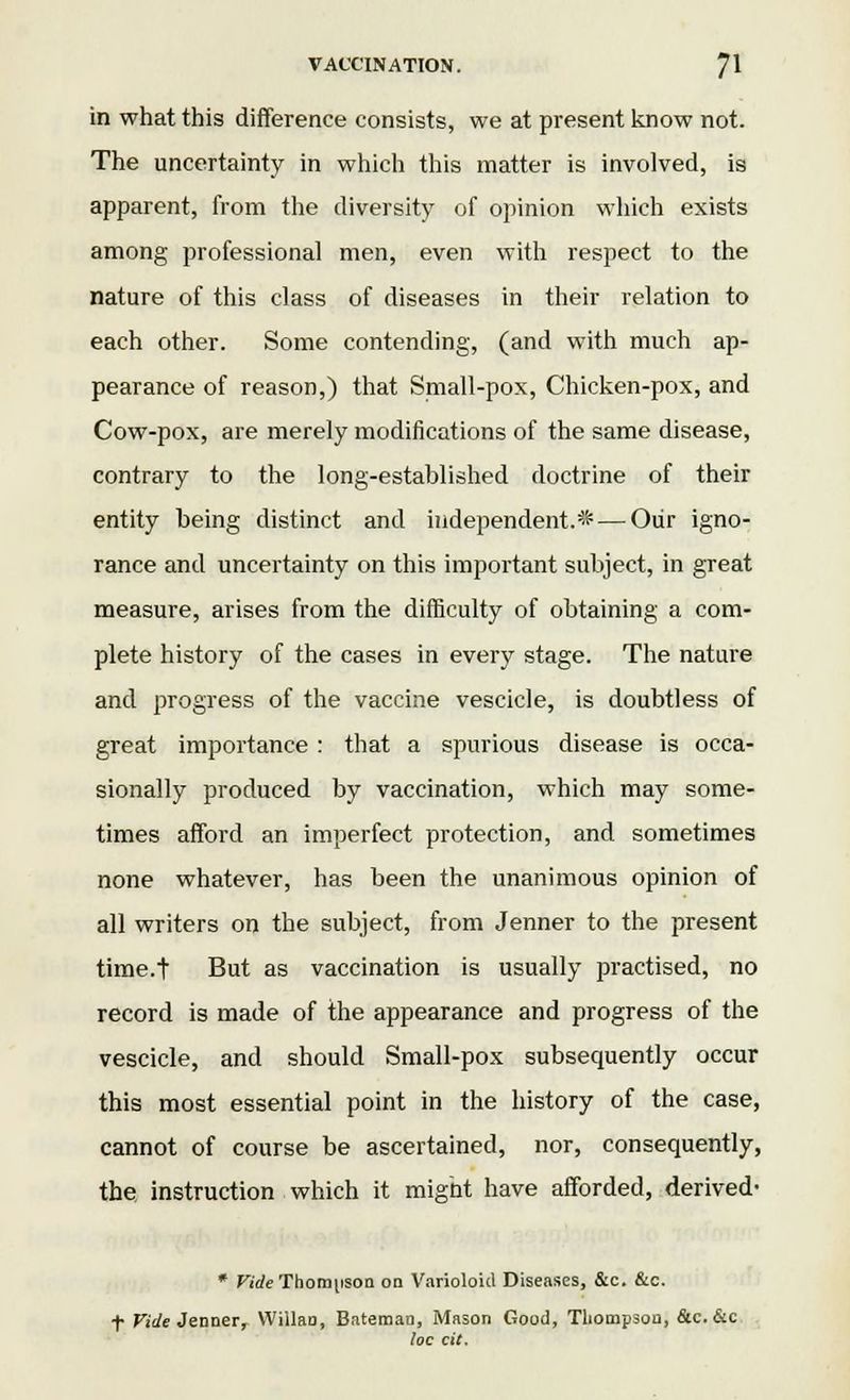 in what this difference consists, we at present know not. The uncertainty in which this matter is involved, is apparent, from the diversity of opinion which exists among professional men, even with respect to the nature of this class of diseases in their relation to each other. Some contending, (and with much ap- pearance of reason,) that Small-pox, Chicken-pox, and Cow-pox, are merely modifications of the same disease, contrary to the long-established doctrine of their entity being distinct and independent.* — Our igno- rance and uncertainty on this important subject, in great measure, arises from the difficulty of obtaining a com- plete history of the cases in every stage. The nature and progress of the vaccine vescicle, is doubtless of great importance : that a spurious disease is occa- sionally produced by vaccination, which may some- times afford an imperfect protection, and sometimes none whatever, has been the unanimous opinion of all writers on the subject, from Jenner to the present time.t But as vaccination is usually practised, no record is made of the appearance and progress of the vescicle, and should Small-pox subsequently occur this most essential point in the history of the case, cannot of course be ascertained, nor, consequently, the instruction which it might have afforded, derived- * Fi'tfe Thompson on Varioloid Diseases, &c. &c. t Vide Jenner, Wiilao, Bateman, Mason Good, Thompson, &c. &c loc cit.