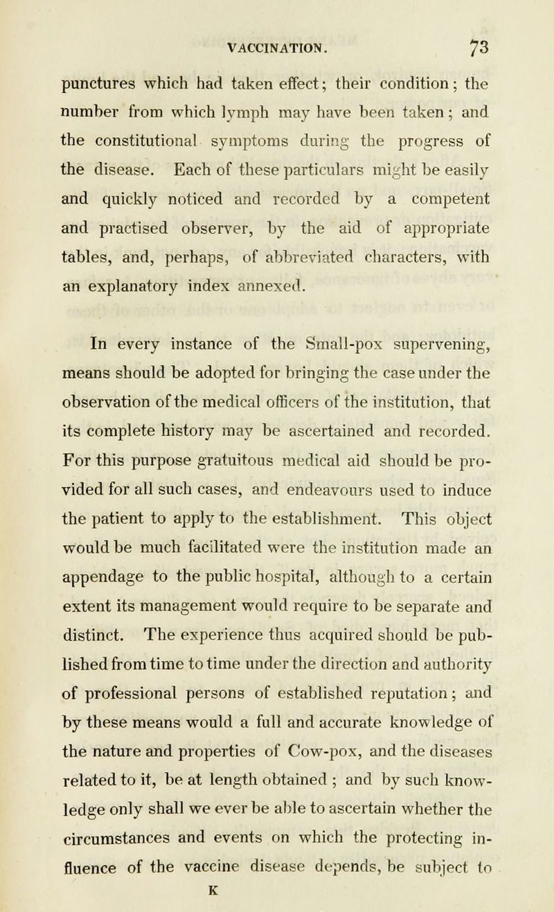 punctures which had taken effect; their condition; the number from which lymph may have been taken; and the constitutional symptoms during the progress of the disease. Each of these particulars might be easily and quickly noticed and recorded by a competent and practised observer, by the aid of appropriate tables, and, perhaps, of abbreviated characters, with an explanatory index annexed. In every instance of the Small-pox supervening, means should be adopted for bringing the case under the observation of the medical officers of the institution, that its complete history may be ascertained and recorded. For this purpose gratuitous medical aid should be pro- vided for all such cases, and endeavours used to induce the patient to apply to the establishment. This object would be much facilitated were the institution made an appendage to the public hospital, although to a certain extent its management would require to be separate and distinct. The experience thus acquired should be pub- lished from time to time under the direction and authority of professional persons of established reputation; and by these means would a full and accurate knowledge of the nature and properties of Cow-pox, and the diseases related to it, be at length obtained ; and by such know- ledge only shall we ever be able to ascertain whether the circumstances and events on which the protecting in- fluence of the vaccine disease depends, be subject to
