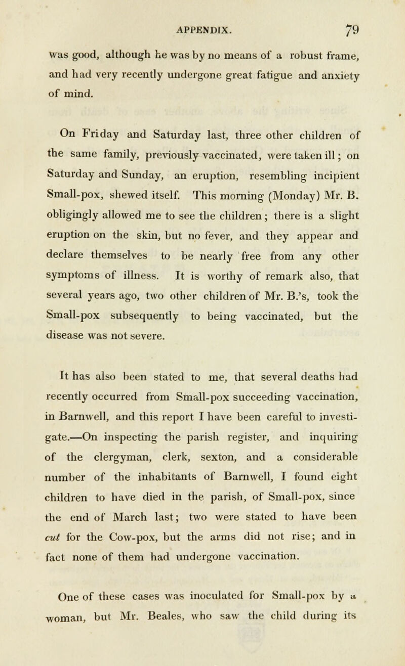 was good, although he was by no means of a robust frame, and had very recently undergone great fatigue and anxiety of mind. On Friday and Saturday last, three other children of the same family, previously vaccinated, were taken ill; on Saturday and Sunday, an eruption, resembling incipient Small-pox, shewed itself. This morning (Monday) Mr. B. obligingly allowed me to see the children ; there is a slight eruption on the skin, but no fever, and they appear and declare themselves to be nearly free from any other symptoms of illness. It is worthy of remark also, that several years ago, two other children of Mr. B.'s, took the Small-pox subsequently to being vaccinated, but the disease was not severe. It has also been stated to me, that several deaths had recently occurred from Small-pox succeeding vaccination, in Barnwell, and this report I have been careful to investi- gate.—On inspecting the parish register, and inquiring of the clergyman, clerk, sexton, and a considerable number of the inhabitants of Barnwell, I found eight children to have died in the parish, of Small-pox, since the end of March last; two were stated to have been cut for the Cow-pox, but the arms did not rise; and in fact none of them had undergone vaccination. One of these cases was inoculated for Small-pox by a. woman, but Mr. Beales, who saw the child during its