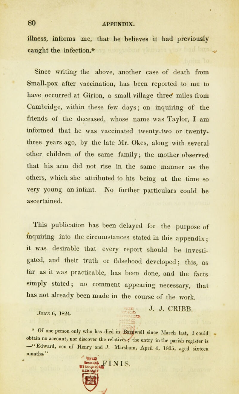 illness, informs me, that he believes it had previously caught the infection.* Since writing- the above, another case of death from Small-pox after vaccination, has been reported to me to have occurred at Girton, a small village three* miles from Cambridge, within these few days; on inquiring of the friends of the deceased, whose name was Taylor, I am informed that he was vaccinated twenty-two or twenty- three years ago, by the late Mr. Okes, along with several other children of the same family; the mother observed that his arm did not rise in the same manner as the others, which she attributed to his being at the time so very young an infant. No further particulars could be ascertained. This publication has been delayed for the purpose of inquiring into the circumstances stated in this appendix; it was desirable that every report should be investi- gated, and their truth or falsehood developed; this, as far as it was practicable, has been done, and the facts simply stated; no comment appearing necessary, that has not already been made in the course of the work. J. J. CRIBB. June ti, 1824. r'.. ■ * Of one person only who lias died in Barnwell since March last, I could obtain no account, nor discover the relatives ; the entry in the parish register is —Edward, son of Henry and J. Marsham, April 4, 1825, aged sixteen months. , koto* FINIS -J